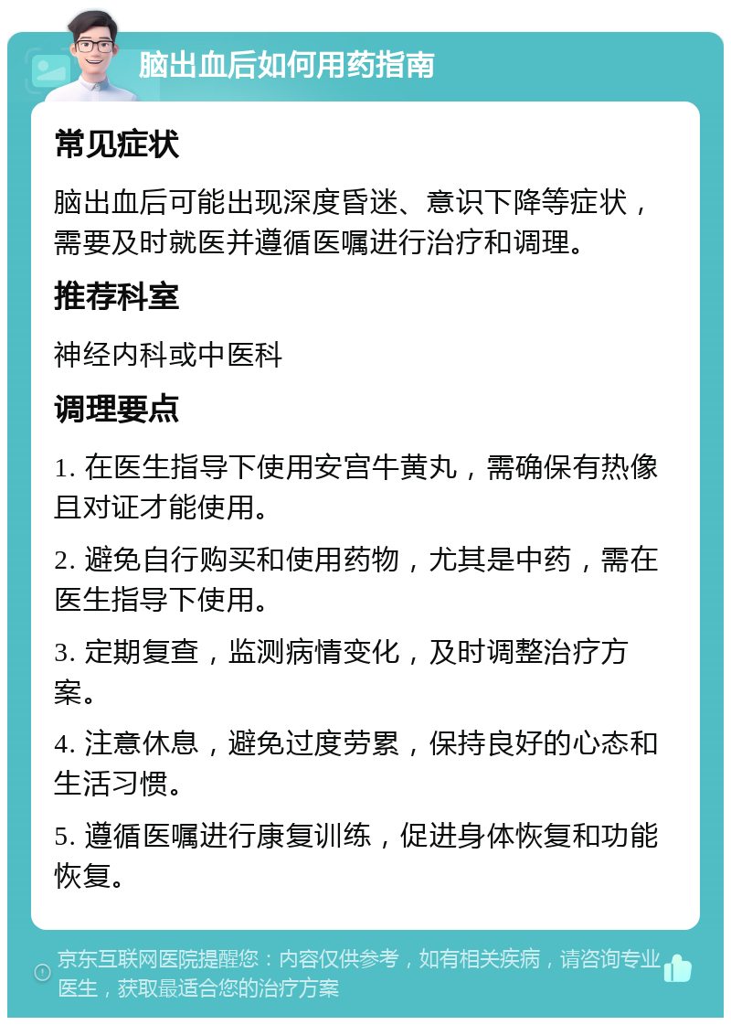 脑出血后如何用药指南 常见症状 脑出血后可能出现深度昏迷、意识下降等症状，需要及时就医并遵循医嘱进行治疗和调理。 推荐科室 神经内科或中医科 调理要点 1. 在医生指导下使用安宫牛黄丸，需确保有热像且对证才能使用。 2. 避免自行购买和使用药物，尤其是中药，需在医生指导下使用。 3. 定期复查，监测病情变化，及时调整治疗方案。 4. 注意休息，避免过度劳累，保持良好的心态和生活习惯。 5. 遵循医嘱进行康复训练，促进身体恢复和功能恢复。