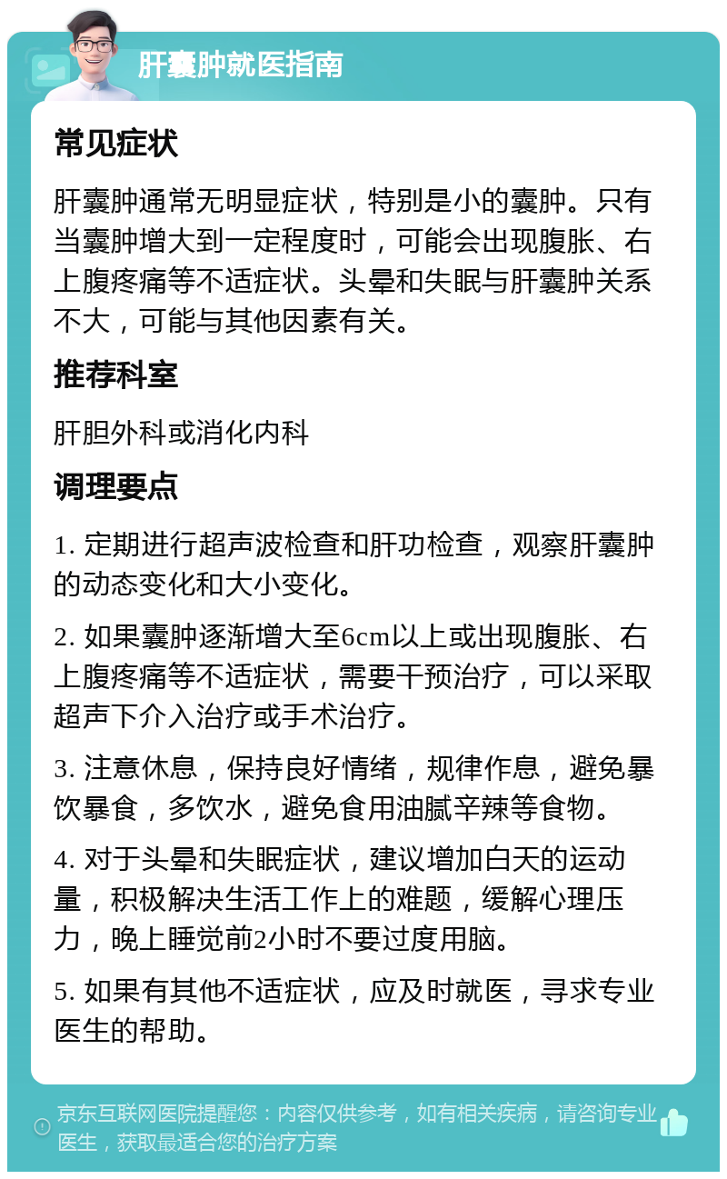 肝囊肿就医指南 常见症状 肝囊肿通常无明显症状，特别是小的囊肿。只有当囊肿增大到一定程度时，可能会出现腹胀、右上腹疼痛等不适症状。头晕和失眠与肝囊肿关系不大，可能与其他因素有关。 推荐科室 肝胆外科或消化内科 调理要点 1. 定期进行超声波检查和肝功检查，观察肝囊肿的动态变化和大小变化。 2. 如果囊肿逐渐增大至6cm以上或出现腹胀、右上腹疼痛等不适症状，需要干预治疗，可以采取超声下介入治疗或手术治疗。 3. 注意休息，保持良好情绪，规律作息，避免暴饮暴食，多饮水，避免食用油腻辛辣等食物。 4. 对于头晕和失眠症状，建议增加白天的运动量，积极解决生活工作上的难题，缓解心理压力，晚上睡觉前2小时不要过度用脑。 5. 如果有其他不适症状，应及时就医，寻求专业医生的帮助。