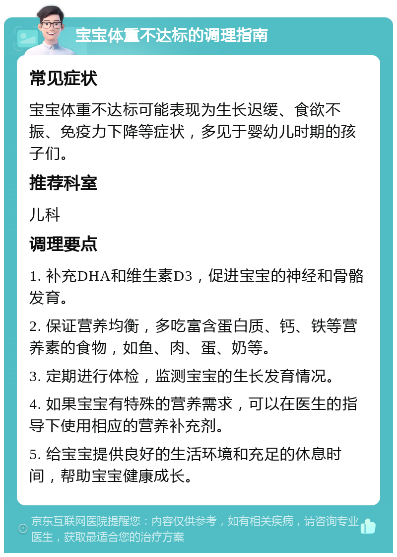 宝宝体重不达标的调理指南 常见症状 宝宝体重不达标可能表现为生长迟缓、食欲不振、免疫力下降等症状，多见于婴幼儿时期的孩子们。 推荐科室 儿科 调理要点 1. 补充DHA和维生素D3，促进宝宝的神经和骨骼发育。 2. 保证营养均衡，多吃富含蛋白质、钙、铁等营养素的食物，如鱼、肉、蛋、奶等。 3. 定期进行体检，监测宝宝的生长发育情况。 4. 如果宝宝有特殊的营养需求，可以在医生的指导下使用相应的营养补充剂。 5. 给宝宝提供良好的生活环境和充足的休息时间，帮助宝宝健康成长。