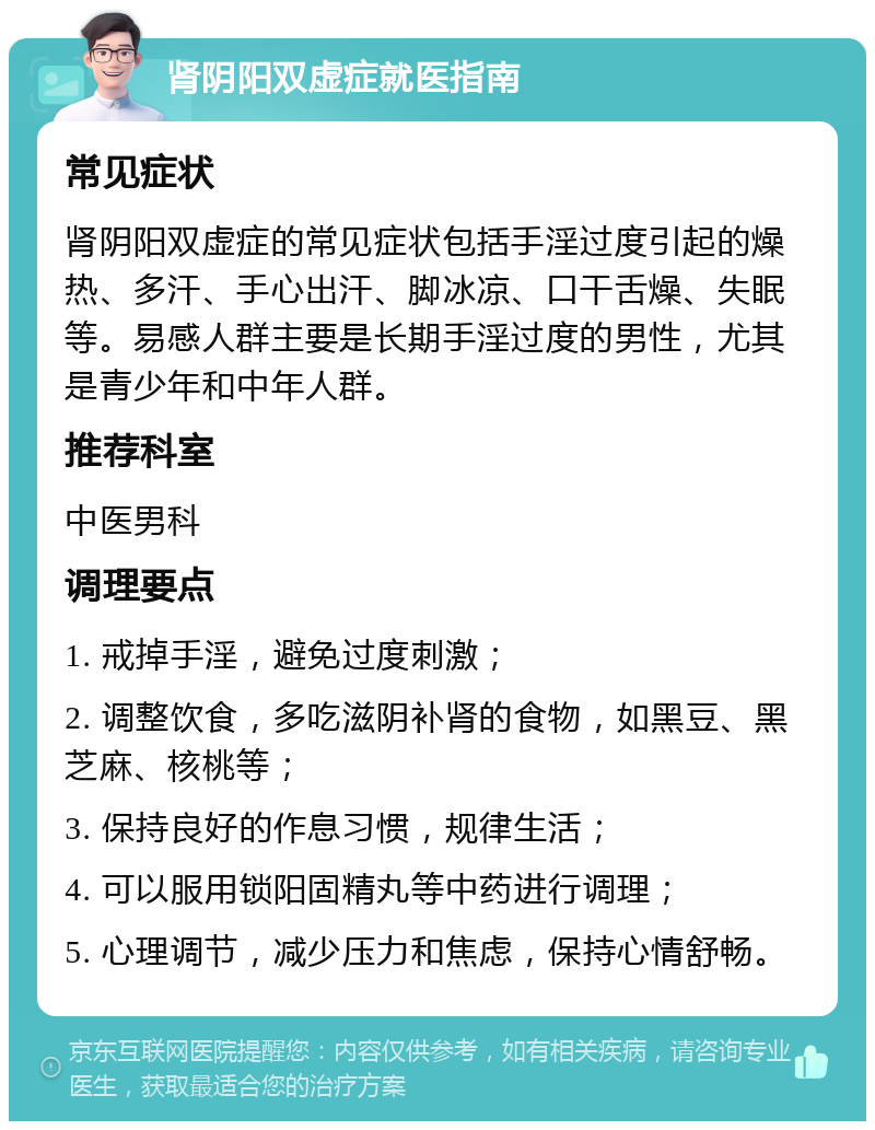 肾阴阳双虚症就医指南 常见症状 肾阴阳双虚症的常见症状包括手淫过度引起的燥热、多汗、手心出汗、脚冰凉、口干舌燥、失眠等。易感人群主要是长期手淫过度的男性，尤其是青少年和中年人群。 推荐科室 中医男科 调理要点 1. 戒掉手淫，避免过度刺激； 2. 调整饮食，多吃滋阴补肾的食物，如黑豆、黑芝麻、核桃等； 3. 保持良好的作息习惯，规律生活； 4. 可以服用锁阳固精丸等中药进行调理； 5. 心理调节，减少压力和焦虑，保持心情舒畅。