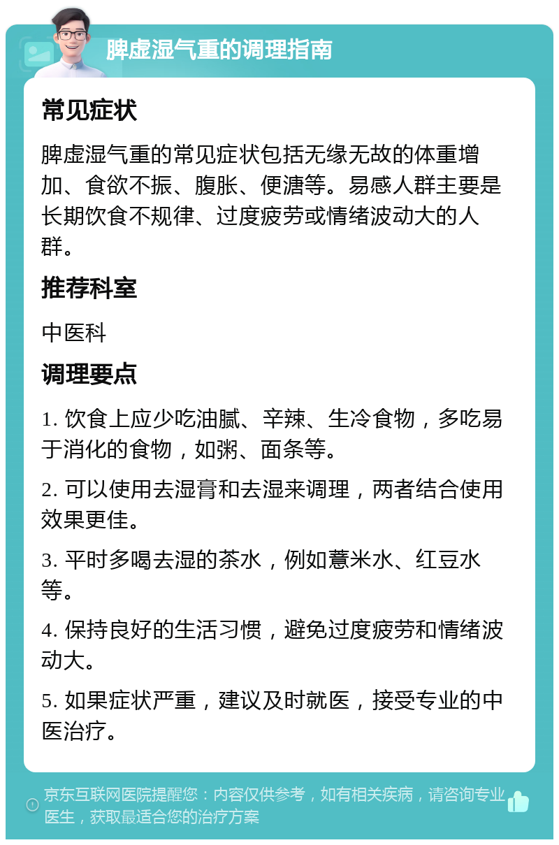 脾虚湿气重的调理指南 常见症状 脾虚湿气重的常见症状包括无缘无故的体重增加、食欲不振、腹胀、便溏等。易感人群主要是长期饮食不规律、过度疲劳或情绪波动大的人群。 推荐科室 中医科 调理要点 1. 饮食上应少吃油腻、辛辣、生冷食物，多吃易于消化的食物，如粥、面条等。 2. 可以使用去湿膏和去湿来调理，两者结合使用效果更佳。 3. 平时多喝去湿的茶水，例如薏米水、红豆水等。 4. 保持良好的生活习惯，避免过度疲劳和情绪波动大。 5. 如果症状严重，建议及时就医，接受专业的中医治疗。