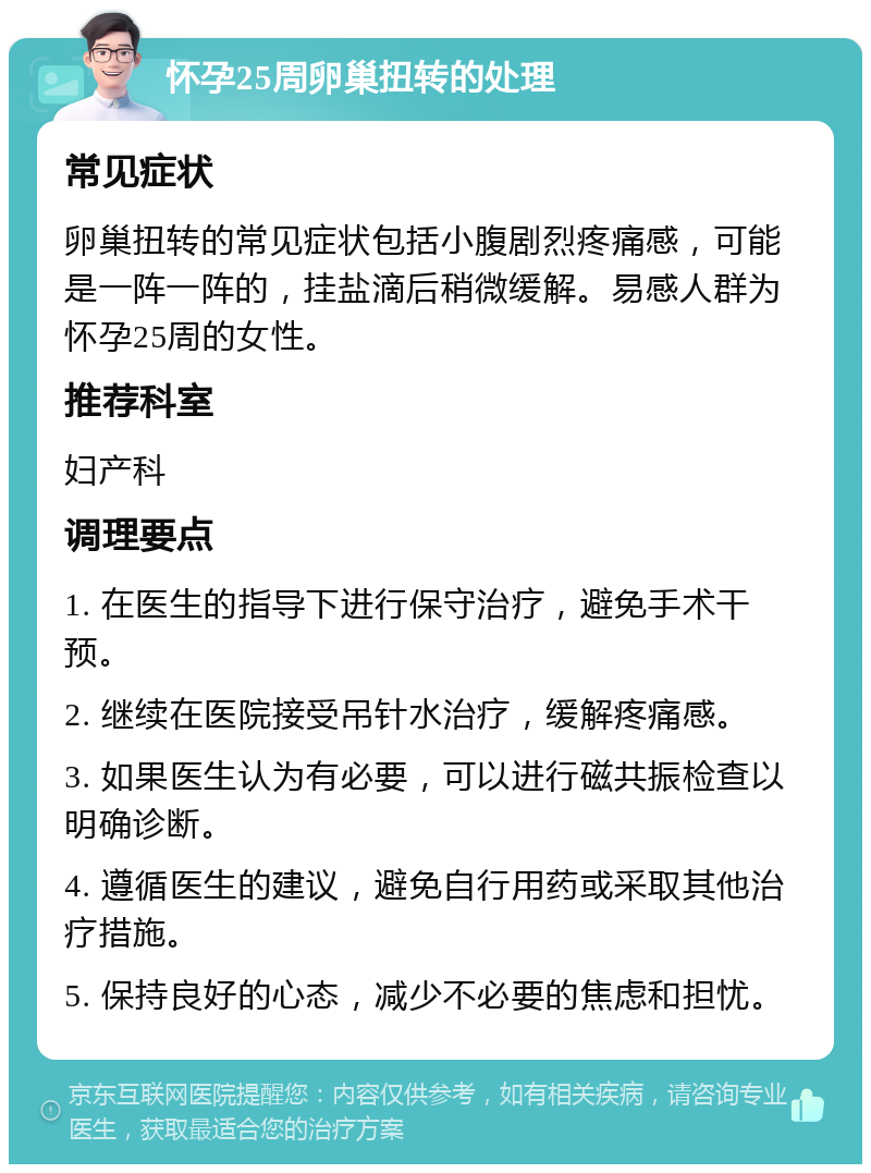 怀孕25周卵巢扭转的处理 常见症状 卵巢扭转的常见症状包括小腹剧烈疼痛感，可能是一阵一阵的，挂盐滴后稍微缓解。易感人群为怀孕25周的女性。 推荐科室 妇产科 调理要点 1. 在医生的指导下进行保守治疗，避免手术干预。 2. 继续在医院接受吊针水治疗，缓解疼痛感。 3. 如果医生认为有必要，可以进行磁共振检查以明确诊断。 4. 遵循医生的建议，避免自行用药或采取其他治疗措施。 5. 保持良好的心态，减少不必要的焦虑和担忧。