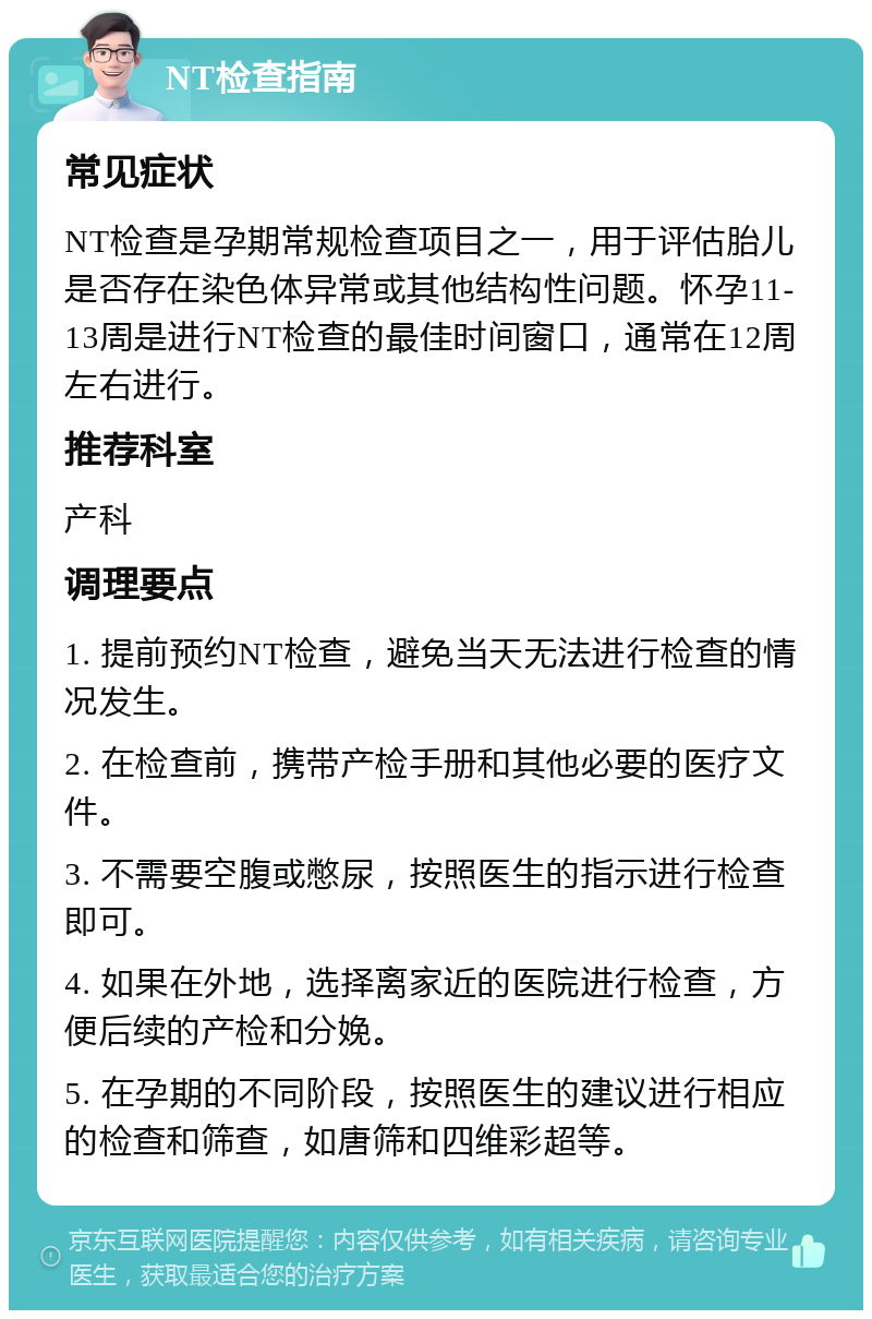 NT检查指南 常见症状 NT检查是孕期常规检查项目之一，用于评估胎儿是否存在染色体异常或其他结构性问题。怀孕11-13周是进行NT检查的最佳时间窗口，通常在12周左右进行。 推荐科室 产科 调理要点 1. 提前预约NT检查，避免当天无法进行检查的情况发生。 2. 在检查前，携带产检手册和其他必要的医疗文件。 3. 不需要空腹或憋尿，按照医生的指示进行检查即可。 4. 如果在外地，选择离家近的医院进行检查，方便后续的产检和分娩。 5. 在孕期的不同阶段，按照医生的建议进行相应的检查和筛查，如唐筛和四维彩超等。