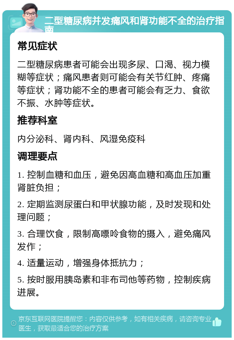 二型糖尿病并发痛风和肾功能不全的治疗指南 常见症状 二型糖尿病患者可能会出现多尿、口渴、视力模糊等症状；痛风患者则可能会有关节红肿、疼痛等症状；肾功能不全的患者可能会有乏力、食欲不振、水肿等症状。 推荐科室 内分泌科、肾内科、风湿免疫科 调理要点 1. 控制血糖和血压，避免因高血糖和高血压加重肾脏负担； 2. 定期监测尿蛋白和甲状腺功能，及时发现和处理问题； 3. 合理饮食，限制高嘌呤食物的摄入，避免痛风发作； 4. 适量运动，增强身体抵抗力； 5. 按时服用胰岛素和非布司他等药物，控制疾病进展。