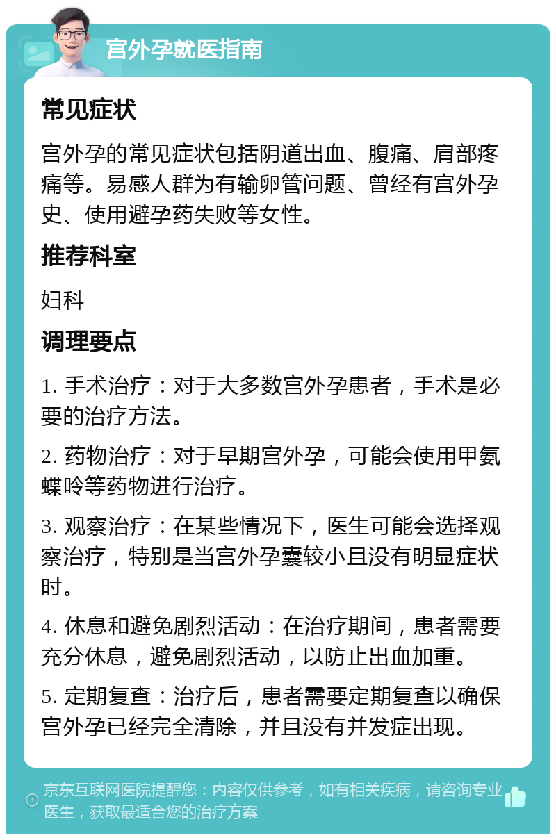 宫外孕就医指南 常见症状 宫外孕的常见症状包括阴道出血、腹痛、肩部疼痛等。易感人群为有输卵管问题、曾经有宫外孕史、使用避孕药失败等女性。 推荐科室 妇科 调理要点 1. 手术治疗：对于大多数宫外孕患者，手术是必要的治疗方法。 2. 药物治疗：对于早期宫外孕，可能会使用甲氨蝶呤等药物进行治疗。 3. 观察治疗：在某些情况下，医生可能会选择观察治疗，特别是当宫外孕囊较小且没有明显症状时。 4. 休息和避免剧烈活动：在治疗期间，患者需要充分休息，避免剧烈活动，以防止出血加重。 5. 定期复查：治疗后，患者需要定期复查以确保宫外孕已经完全清除，并且没有并发症出现。