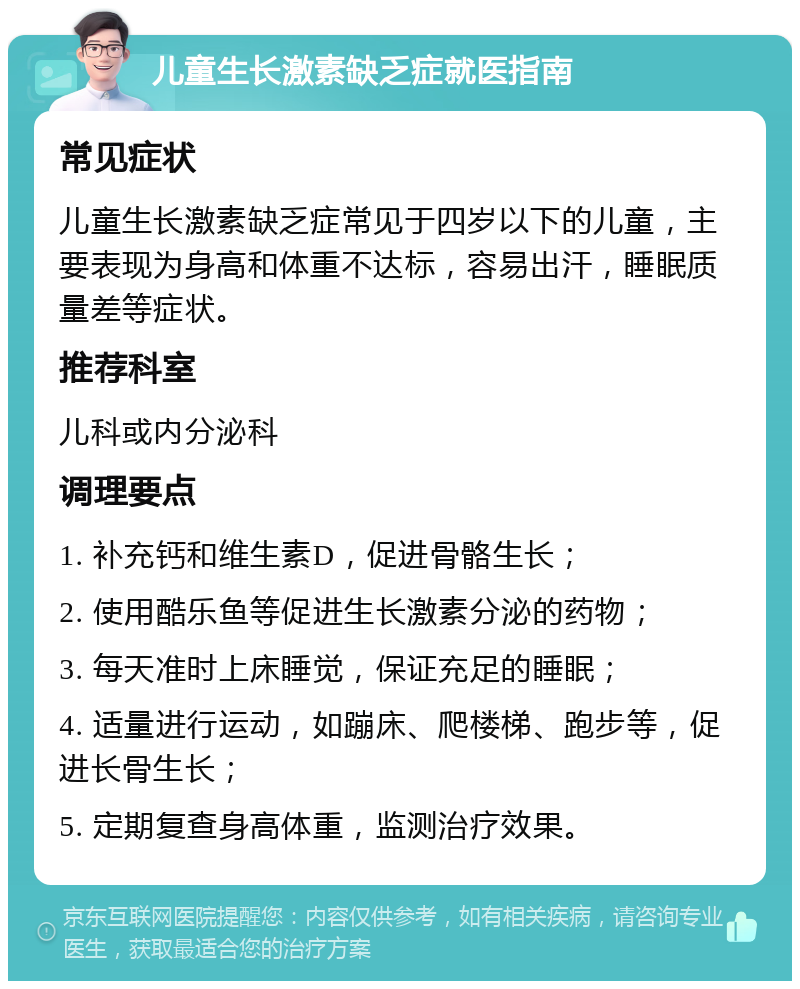 儿童生长激素缺乏症就医指南 常见症状 儿童生长激素缺乏症常见于四岁以下的儿童，主要表现为身高和体重不达标，容易出汗，睡眠质量差等症状。 推荐科室 儿科或内分泌科 调理要点 1. 补充钙和维生素D，促进骨骼生长； 2. 使用酷乐鱼等促进生长激素分泌的药物； 3. 每天准时上床睡觉，保证充足的睡眠； 4. 适量进行运动，如蹦床、爬楼梯、跑步等，促进长骨生长； 5. 定期复查身高体重，监测治疗效果。