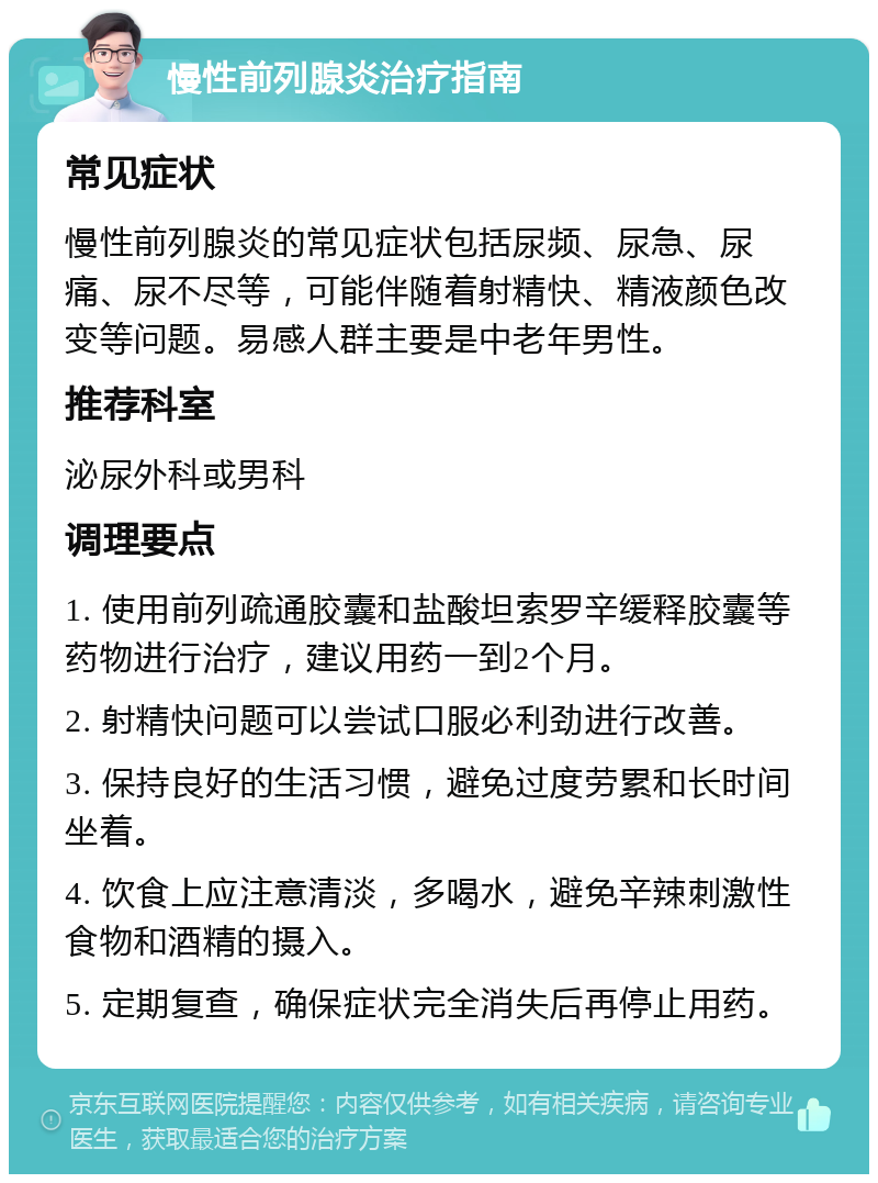 慢性前列腺炎治疗指南 常见症状 慢性前列腺炎的常见症状包括尿频、尿急、尿痛、尿不尽等，可能伴随着射精快、精液颜色改变等问题。易感人群主要是中老年男性。 推荐科室 泌尿外科或男科 调理要点 1. 使用前列疏通胶囊和盐酸坦索罗辛缓释胶囊等药物进行治疗，建议用药一到2个月。 2. 射精快问题可以尝试口服必利劲进行改善。 3. 保持良好的生活习惯，避免过度劳累和长时间坐着。 4. 饮食上应注意清淡，多喝水，避免辛辣刺激性食物和酒精的摄入。 5. 定期复查，确保症状完全消失后再停止用药。