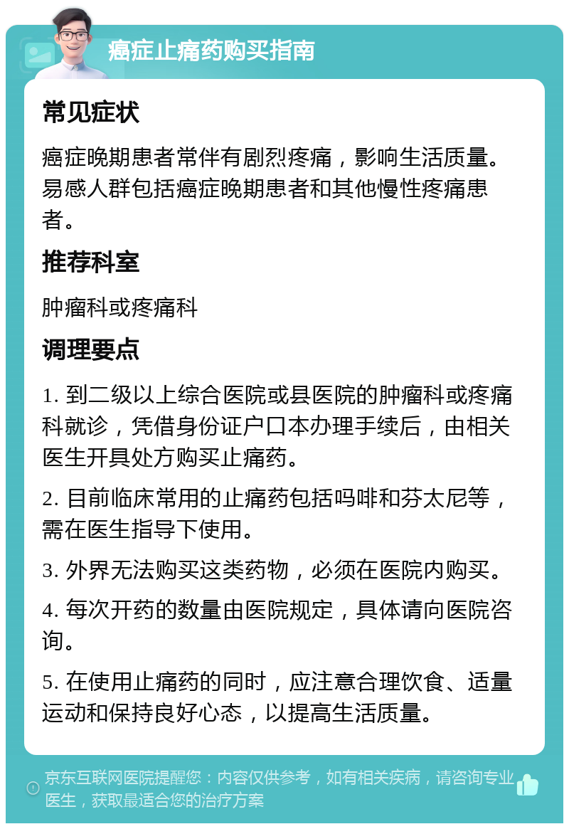 癌症止痛药购买指南 常见症状 癌症晚期患者常伴有剧烈疼痛，影响生活质量。易感人群包括癌症晚期患者和其他慢性疼痛患者。 推荐科室 肿瘤科或疼痛科 调理要点 1. 到二级以上综合医院或县医院的肿瘤科或疼痛科就诊，凭借身份证户口本办理手续后，由相关医生开具处方购买止痛药。 2. 目前临床常用的止痛药包括吗啡和芬太尼等，需在医生指导下使用。 3. 外界无法购买这类药物，必须在医院内购买。 4. 每次开药的数量由医院规定，具体请向医院咨询。 5. 在使用止痛药的同时，应注意合理饮食、适量运动和保持良好心态，以提高生活质量。