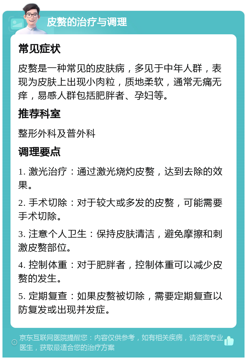 皮赘的治疗与调理 常见症状 皮赘是一种常见的皮肤病，多见于中年人群，表现为皮肤上出现小肉粒，质地柔软，通常无痛无痒，易感人群包括肥胖者、孕妇等。 推荐科室 整形外科及普外科 调理要点 1. 激光治疗：通过激光烧灼皮赘，达到去除的效果。 2. 手术切除：对于较大或多发的皮赘，可能需要手术切除。 3. 注意个人卫生：保持皮肤清洁，避免摩擦和刺激皮赘部位。 4. 控制体重：对于肥胖者，控制体重可以减少皮赘的发生。 5. 定期复查：如果皮赘被切除，需要定期复查以防复发或出现并发症。