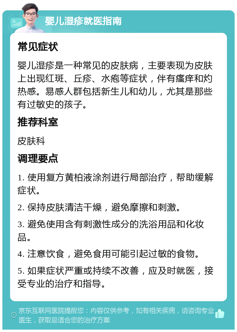 婴儿湿疹就医指南 常见症状 婴儿湿疹是一种常见的皮肤病，主要表现为皮肤上出现红斑、丘疹、水疱等症状，伴有瘙痒和灼热感。易感人群包括新生儿和幼儿，尤其是那些有过敏史的孩子。 推荐科室 皮肤科 调理要点 1. 使用复方黄柏液涂剂进行局部治疗，帮助缓解症状。 2. 保持皮肤清洁干燥，避免摩擦和刺激。 3. 避免使用含有刺激性成分的洗浴用品和化妆品。 4. 注意饮食，避免食用可能引起过敏的食物。 5. 如果症状严重或持续不改善，应及时就医，接受专业的治疗和指导。