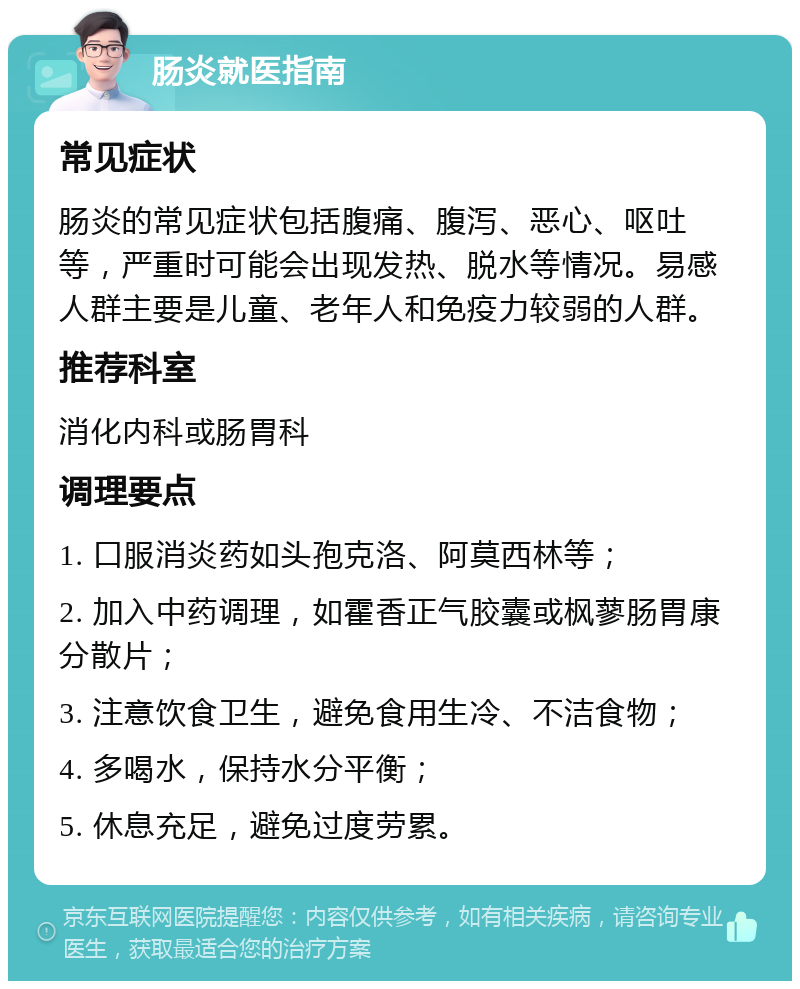 肠炎就医指南 常见症状 肠炎的常见症状包括腹痛、腹泻、恶心、呕吐等，严重时可能会出现发热、脱水等情况。易感人群主要是儿童、老年人和免疫力较弱的人群。 推荐科室 消化内科或肠胃科 调理要点 1. 口服消炎药如头孢克洛、阿莫西林等； 2. 加入中药调理，如霍香正气胶囊或枫蓼肠胃康分散片； 3. 注意饮食卫生，避免食用生冷、不洁食物； 4. 多喝水，保持水分平衡； 5. 休息充足，避免过度劳累。