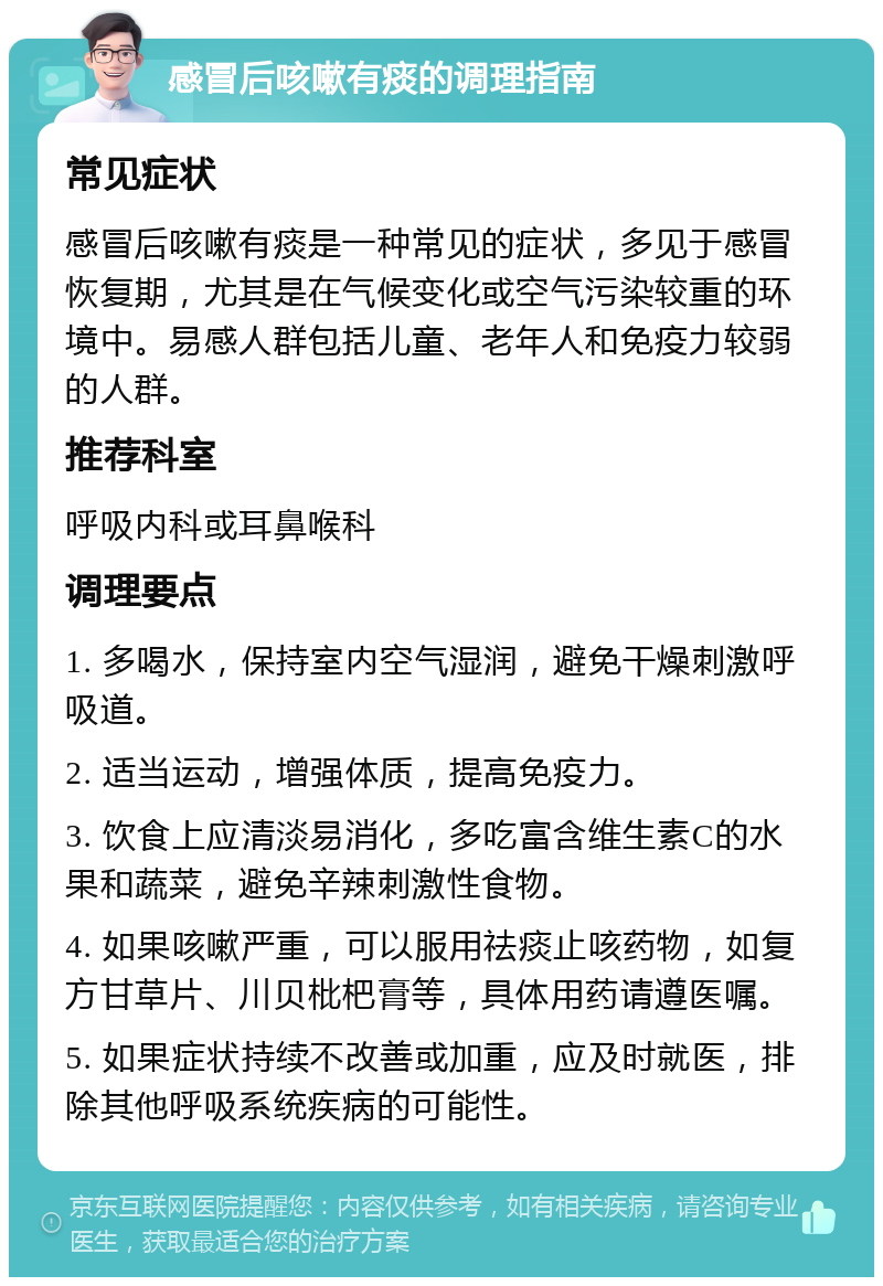 感冒后咳嗽有痰的调理指南 常见症状 感冒后咳嗽有痰是一种常见的症状，多见于感冒恢复期，尤其是在气候变化或空气污染较重的环境中。易感人群包括儿童、老年人和免疫力较弱的人群。 推荐科室 呼吸内科或耳鼻喉科 调理要点 1. 多喝水，保持室内空气湿润，避免干燥刺激呼吸道。 2. 适当运动，增强体质，提高免疫力。 3. 饮食上应清淡易消化，多吃富含维生素C的水果和蔬菜，避免辛辣刺激性食物。 4. 如果咳嗽严重，可以服用祛痰止咳药物，如复方甘草片、川贝枇杷膏等，具体用药请遵医嘱。 5. 如果症状持续不改善或加重，应及时就医，排除其他呼吸系统疾病的可能性。