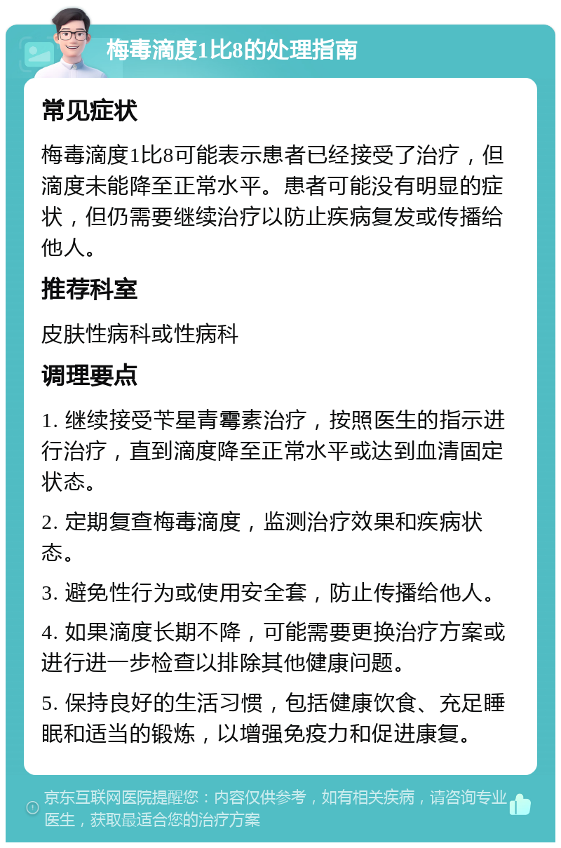 梅毒滴度1比8的处理指南 常见症状 梅毒滴度1比8可能表示患者已经接受了治疗，但滴度未能降至正常水平。患者可能没有明显的症状，但仍需要继续治疗以防止疾病复发或传播给他人。 推荐科室 皮肤性病科或性病科 调理要点 1. 继续接受苄星青霉素治疗，按照医生的指示进行治疗，直到滴度降至正常水平或达到血清固定状态。 2. 定期复查梅毒滴度，监测治疗效果和疾病状态。 3. 避免性行为或使用安全套，防止传播给他人。 4. 如果滴度长期不降，可能需要更换治疗方案或进行进一步检查以排除其他健康问题。 5. 保持良好的生活习惯，包括健康饮食、充足睡眠和适当的锻炼，以增强免疫力和促进康复。