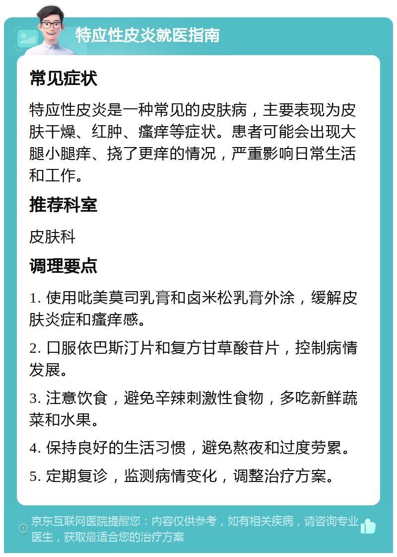 特应性皮炎就医指南 常见症状 特应性皮炎是一种常见的皮肤病，主要表现为皮肤干燥、红肿、瘙痒等症状。患者可能会出现大腿小腿痒、挠了更痒的情况，严重影响日常生活和工作。 推荐科室 皮肤科 调理要点 1. 使用吡美莫司乳膏和卤米松乳膏外涂，缓解皮肤炎症和瘙痒感。 2. 口服依巴斯汀片和复方甘草酸苷片，控制病情发展。 3. 注意饮食，避免辛辣刺激性食物，多吃新鲜蔬菜和水果。 4. 保持良好的生活习惯，避免熬夜和过度劳累。 5. 定期复诊，监测病情变化，调整治疗方案。