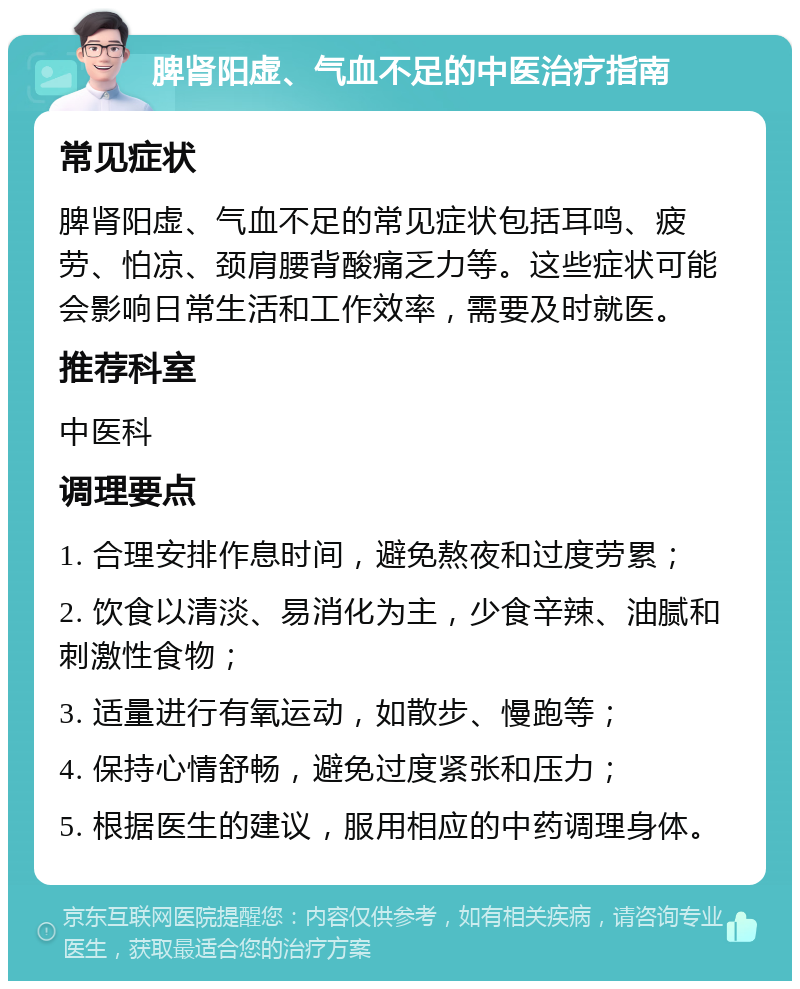 脾肾阳虚、气血不足的中医治疗指南 常见症状 脾肾阳虚、气血不足的常见症状包括耳鸣、疲劳、怕凉、颈肩腰背酸痛乏力等。这些症状可能会影响日常生活和工作效率，需要及时就医。 推荐科室 中医科 调理要点 1. 合理安排作息时间，避免熬夜和过度劳累； 2. 饮食以清淡、易消化为主，少食辛辣、油腻和刺激性食物； 3. 适量进行有氧运动，如散步、慢跑等； 4. 保持心情舒畅，避免过度紧张和压力； 5. 根据医生的建议，服用相应的中药调理身体。