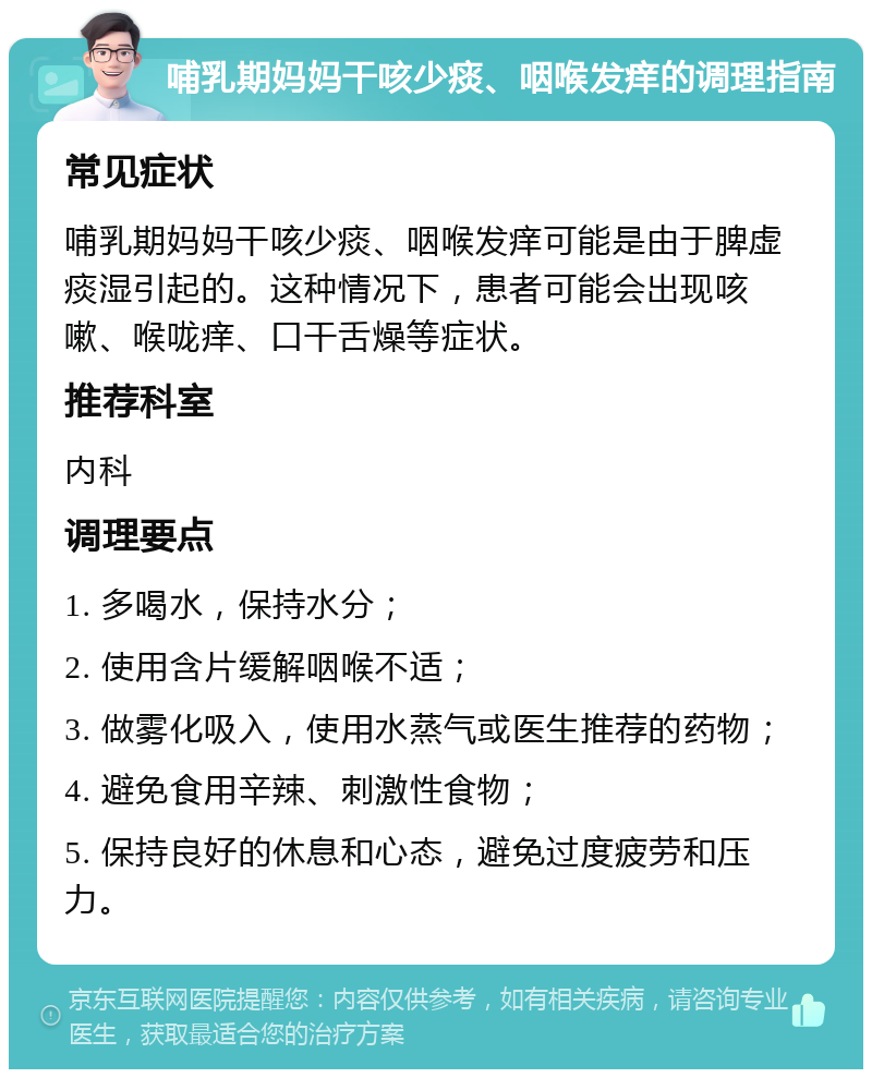 哺乳期妈妈干咳少痰、咽喉发痒的调理指南 常见症状 哺乳期妈妈干咳少痰、咽喉发痒可能是由于脾虚痰湿引起的。这种情况下，患者可能会出现咳嗽、喉咙痒、口干舌燥等症状。 推荐科室 内科 调理要点 1. 多喝水，保持水分； 2. 使用含片缓解咽喉不适； 3. 做雾化吸入，使用水蒸气或医生推荐的药物； 4. 避免食用辛辣、刺激性食物； 5. 保持良好的休息和心态，避免过度疲劳和压力。