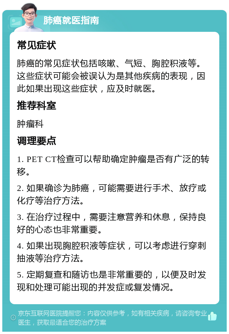 肺癌就医指南 常见症状 肺癌的常见症状包括咳嗽、气短、胸腔积液等。这些症状可能会被误认为是其他疾病的表现，因此如果出现这些症状，应及时就医。 推荐科室 肿瘤科 调理要点 1. PET CT检查可以帮助确定肿瘤是否有广泛的转移。 2. 如果确诊为肺癌，可能需要进行手术、放疗或化疗等治疗方法。 3. 在治疗过程中，需要注意营养和休息，保持良好的心态也非常重要。 4. 如果出现胸腔积液等症状，可以考虑进行穿刺抽液等治疗方法。 5. 定期复查和随访也是非常重要的，以便及时发现和处理可能出现的并发症或复发情况。