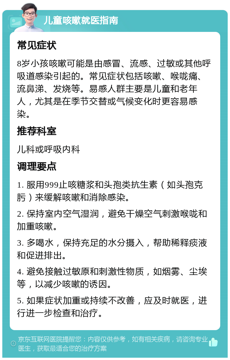 儿童咳嗽就医指南 常见症状 8岁小孩咳嗽可能是由感冒、流感、过敏或其他呼吸道感染引起的。常见症状包括咳嗽、喉咙痛、流鼻涕、发烧等。易感人群主要是儿童和老年人，尤其是在季节交替或气候变化时更容易感染。 推荐科室 儿科或呼吸内科 调理要点 1. 服用999止咳糖浆和头孢类抗生素（如头孢克肟）来缓解咳嗽和消除感染。 2. 保持室内空气湿润，避免干燥空气刺激喉咙和加重咳嗽。 3. 多喝水，保持充足的水分摄入，帮助稀释痰液和促进排出。 4. 避免接触过敏原和刺激性物质，如烟雾、尘埃等，以减少咳嗽的诱因。 5. 如果症状加重或持续不改善，应及时就医，进行进一步检查和治疗。