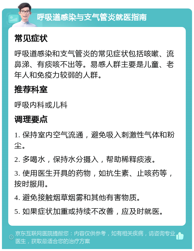 呼吸道感染与支气管炎就医指南 常见症状 呼吸道感染和支气管炎的常见症状包括咳嗽、流鼻涕、有痰咳不出等。易感人群主要是儿童、老年人和免疫力较弱的人群。 推荐科室 呼吸内科或儿科 调理要点 1. 保持室内空气流通，避免吸入刺激性气体和粉尘。 2. 多喝水，保持水分摄入，帮助稀释痰液。 3. 使用医生开具的药物，如抗生素、止咳药等，按时服用。 4. 避免接触烟草烟雾和其他有害物质。 5. 如果症状加重或持续不改善，应及时就医。