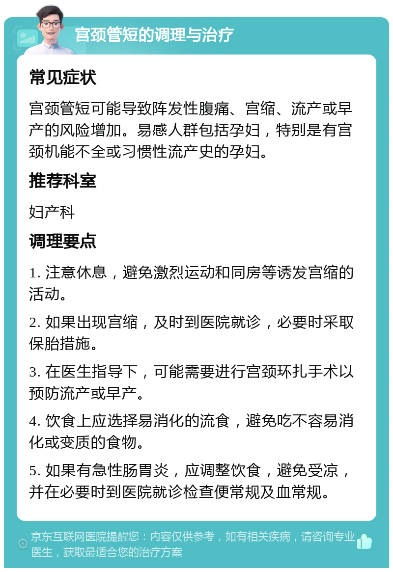 宫颈管短的调理与治疗 常见症状 宫颈管短可能导致阵发性腹痛、宫缩、流产或早产的风险增加。易感人群包括孕妇，特别是有宫颈机能不全或习惯性流产史的孕妇。 推荐科室 妇产科 调理要点 1. 注意休息，避免激烈运动和同房等诱发宫缩的活动。 2. 如果出现宫缩，及时到医院就诊，必要时采取保胎措施。 3. 在医生指导下，可能需要进行宫颈环扎手术以预防流产或早产。 4. 饮食上应选择易消化的流食，避免吃不容易消化或变质的食物。 5. 如果有急性肠胃炎，应调整饮食，避免受凉，并在必要时到医院就诊检查便常规及血常规。