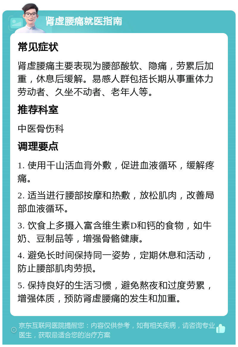 肾虚腰痛就医指南 常见症状 肾虚腰痛主要表现为腰部酸软、隐痛，劳累后加重，休息后缓解。易感人群包括长期从事重体力劳动者、久坐不动者、老年人等。 推荐科室 中医骨伤科 调理要点 1. 使用千山活血膏外敷，促进血液循环，缓解疼痛。 2. 适当进行腰部按摩和热敷，放松肌肉，改善局部血液循环。 3. 饮食上多摄入富含维生素D和钙的食物，如牛奶、豆制品等，增强骨骼健康。 4. 避免长时间保持同一姿势，定期休息和活动，防止腰部肌肉劳损。 5. 保持良好的生活习惯，避免熬夜和过度劳累，增强体质，预防肾虚腰痛的发生和加重。