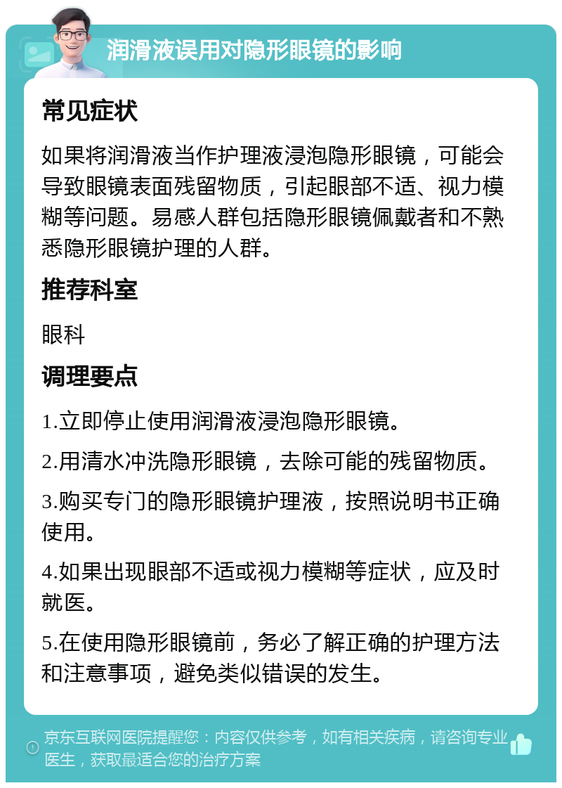 润滑液误用对隐形眼镜的影响 常见症状 如果将润滑液当作护理液浸泡隐形眼镜，可能会导致眼镜表面残留物质，引起眼部不适、视力模糊等问题。易感人群包括隐形眼镜佩戴者和不熟悉隐形眼镜护理的人群。 推荐科室 眼科 调理要点 1.立即停止使用润滑液浸泡隐形眼镜。 2.用清水冲洗隐形眼镜，去除可能的残留物质。 3.购买专门的隐形眼镜护理液，按照说明书正确使用。 4.如果出现眼部不适或视力模糊等症状，应及时就医。 5.在使用隐形眼镜前，务必了解正确的护理方法和注意事项，避免类似错误的发生。