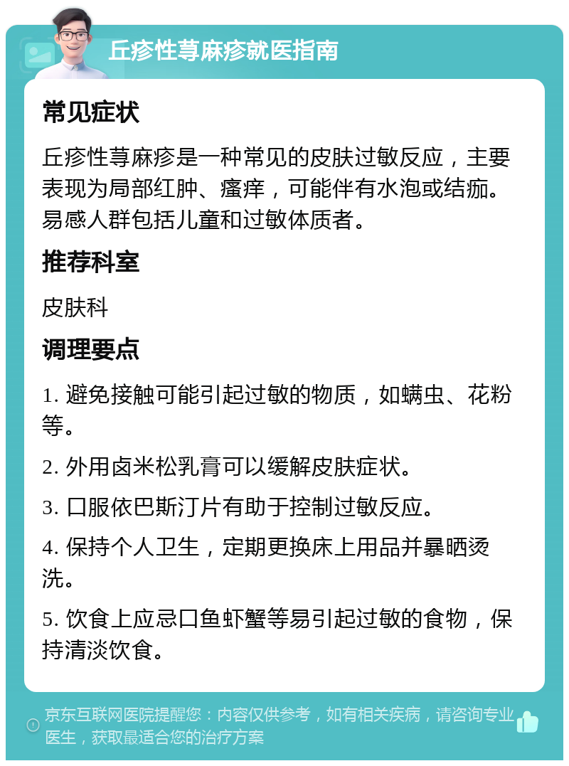 丘疹性荨麻疹就医指南 常见症状 丘疹性荨麻疹是一种常见的皮肤过敏反应，主要表现为局部红肿、瘙痒，可能伴有水泡或结痂。易感人群包括儿童和过敏体质者。 推荐科室 皮肤科 调理要点 1. 避免接触可能引起过敏的物质，如螨虫、花粉等。 2. 外用卤米松乳膏可以缓解皮肤症状。 3. 口服依巴斯汀片有助于控制过敏反应。 4. 保持个人卫生，定期更换床上用品并暴晒烫洗。 5. 饮食上应忌口鱼虾蟹等易引起过敏的食物，保持清淡饮食。