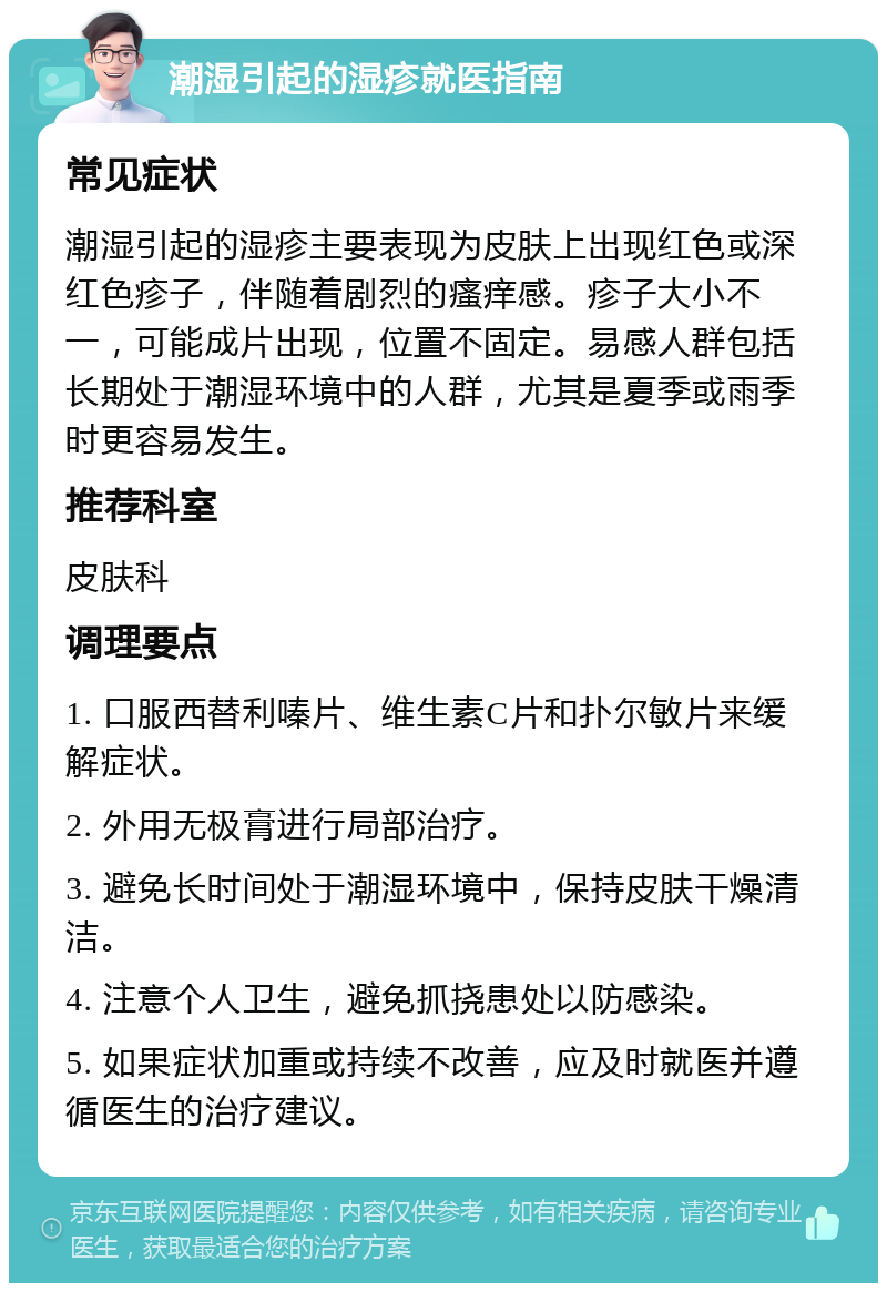 潮湿引起的湿疹就医指南 常见症状 潮湿引起的湿疹主要表现为皮肤上出现红色或深红色疹子，伴随着剧烈的瘙痒感。疹子大小不一，可能成片出现，位置不固定。易感人群包括长期处于潮湿环境中的人群，尤其是夏季或雨季时更容易发生。 推荐科室 皮肤科 调理要点 1. 口服西替利嗪片、维生素C片和扑尔敏片来缓解症状。 2. 外用无极膏进行局部治疗。 3. 避免长时间处于潮湿环境中，保持皮肤干燥清洁。 4. 注意个人卫生，避免抓挠患处以防感染。 5. 如果症状加重或持续不改善，应及时就医并遵循医生的治疗建议。