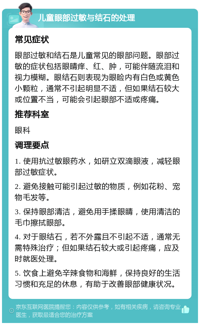 儿童眼部过敏与结石的处理 常见症状 眼部过敏和结石是儿童常见的眼部问题。眼部过敏的症状包括眼睛痒、红、肿，可能伴随流泪和视力模糊。眼结石则表现为眼睑内有白色或黄色小颗粒，通常不引起明显不适，但如果结石较大或位置不当，可能会引起眼部不适或疼痛。 推荐科室 眼科 调理要点 1. 使用抗过敏眼药水，如研立双滴眼液，减轻眼部过敏症状。 2. 避免接触可能引起过敏的物质，例如花粉、宠物毛发等。 3. 保持眼部清洁，避免用手揉眼睛，使用清洁的毛巾擦拭眼部。 4. 对于眼结石，若不外露且不引起不适，通常无需特殊治疗；但如果结石较大或引起疼痛，应及时就医处理。 5. 饮食上避免辛辣食物和海鲜，保持良好的生活习惯和充足的休息，有助于改善眼部健康状况。