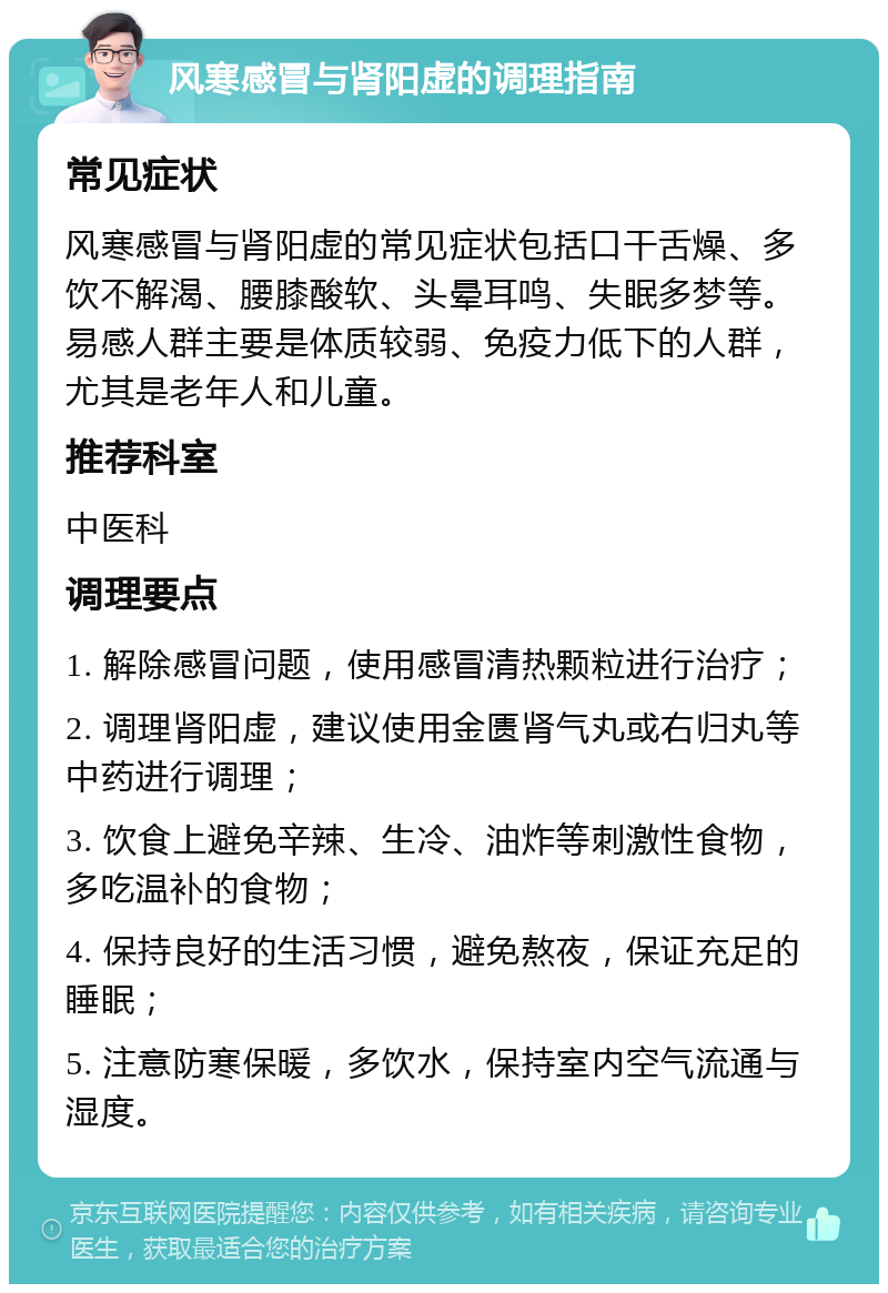 风寒感冒与肾阳虚的调理指南 常见症状 风寒感冒与肾阳虚的常见症状包括口干舌燥、多饮不解渴、腰膝酸软、头晕耳鸣、失眠多梦等。易感人群主要是体质较弱、免疫力低下的人群，尤其是老年人和儿童。 推荐科室 中医科 调理要点 1. 解除感冒问题，使用感冒清热颗粒进行治疗； 2. 调理肾阳虚，建议使用金匮肾气丸或右归丸等中药进行调理； 3. 饮食上避免辛辣、生冷、油炸等刺激性食物，多吃温补的食物； 4. 保持良好的生活习惯，避免熬夜，保证充足的睡眠； 5. 注意防寒保暖，多饮水，保持室内空气流通与湿度。