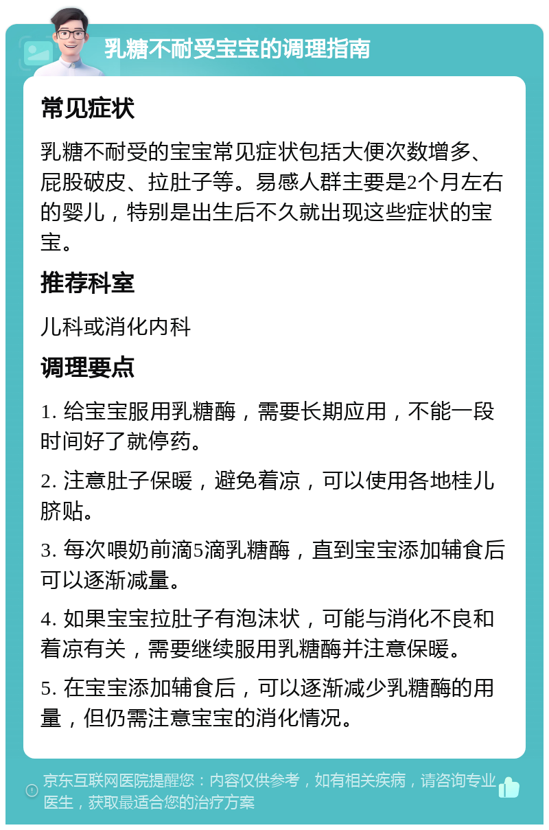 乳糖不耐受宝宝的调理指南 常见症状 乳糖不耐受的宝宝常见症状包括大便次数增多、屁股破皮、拉肚子等。易感人群主要是2个月左右的婴儿，特别是出生后不久就出现这些症状的宝宝。 推荐科室 儿科或消化内科 调理要点 1. 给宝宝服用乳糖酶，需要长期应用，不能一段时间好了就停药。 2. 注意肚子保暖，避免着凉，可以使用各地桂儿脐贴。 3. 每次喂奶前滴5滴乳糖酶，直到宝宝添加辅食后可以逐渐减量。 4. 如果宝宝拉肚子有泡沫状，可能与消化不良和着凉有关，需要继续服用乳糖酶并注意保暖。 5. 在宝宝添加辅食后，可以逐渐减少乳糖酶的用量，但仍需注意宝宝的消化情况。