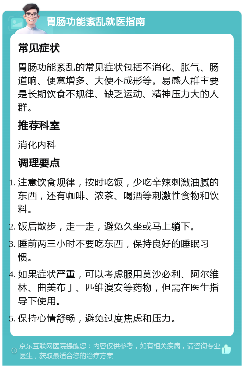 胃肠功能紊乱就医指南 常见症状 胃肠功能紊乱的常见症状包括不消化、胀气、肠道响、便意增多、大便不成形等。易感人群主要是长期饮食不规律、缺乏运动、精神压力大的人群。 推荐科室 消化内科 调理要点 注意饮食规律，按时吃饭，少吃辛辣刺激油腻的东西，还有咖啡、浓茶、喝酒等刺激性食物和饮料。 饭后散步，走一走，避免久坐或马上躺下。 睡前两三小时不要吃东西，保持良好的睡眠习惯。 如果症状严重，可以考虑服用莫沙必利、阿尔维林、曲美布丁、匹维溴安等药物，但需在医生指导下使用。 保持心情舒畅，避免过度焦虑和压力。