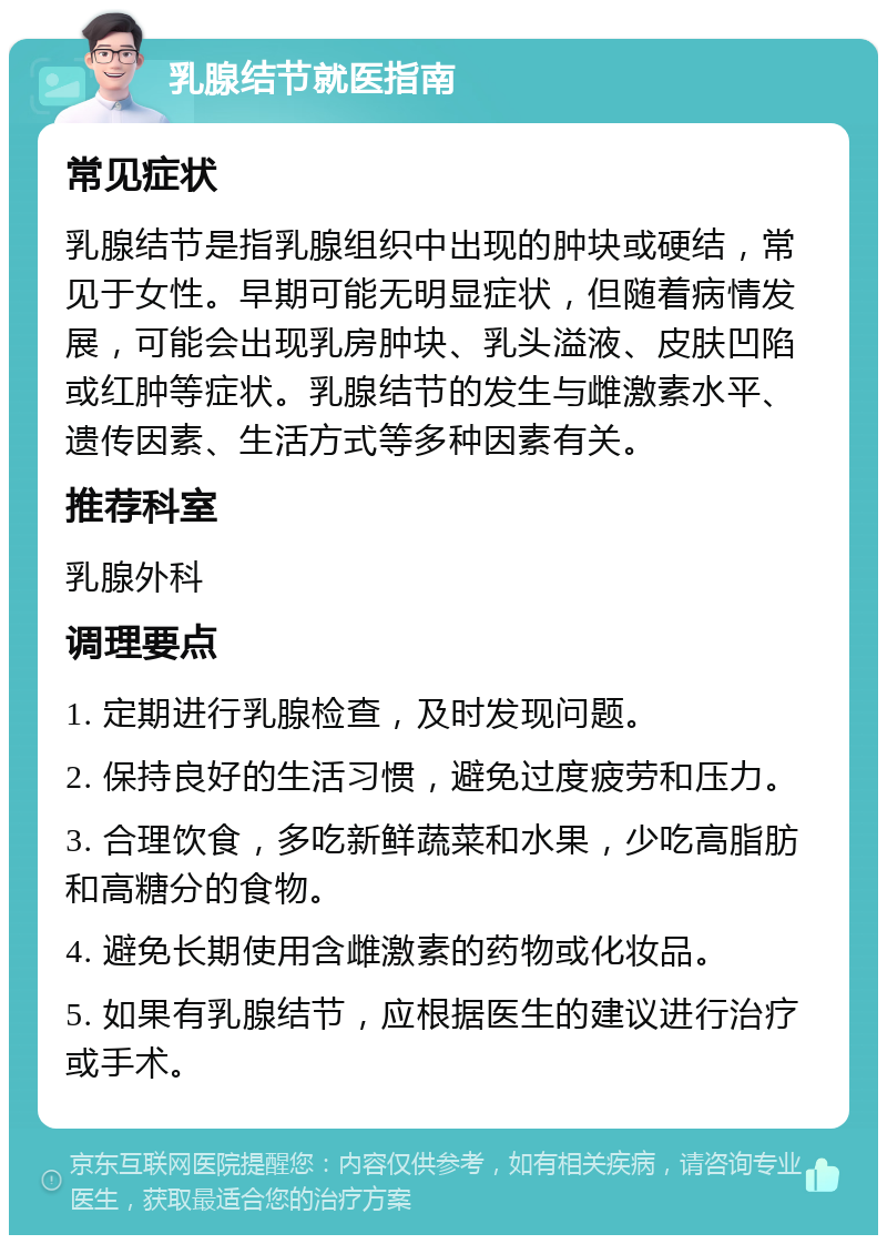 乳腺结节就医指南 常见症状 乳腺结节是指乳腺组织中出现的肿块或硬结，常见于女性。早期可能无明显症状，但随着病情发展，可能会出现乳房肿块、乳头溢液、皮肤凹陷或红肿等症状。乳腺结节的发生与雌激素水平、遗传因素、生活方式等多种因素有关。 推荐科室 乳腺外科 调理要点 1. 定期进行乳腺检查，及时发现问题。 2. 保持良好的生活习惯，避免过度疲劳和压力。 3. 合理饮食，多吃新鲜蔬菜和水果，少吃高脂肪和高糖分的食物。 4. 避免长期使用含雌激素的药物或化妆品。 5. 如果有乳腺结节，应根据医生的建议进行治疗或手术。