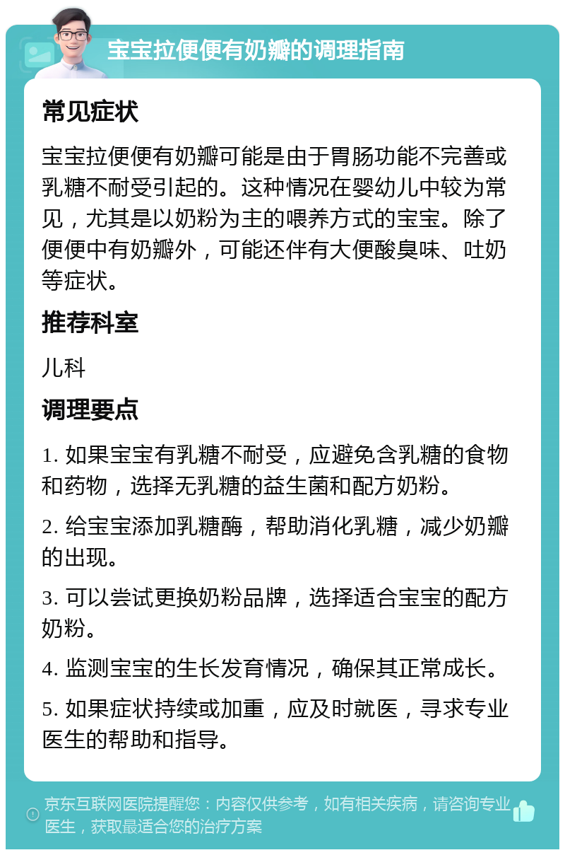 宝宝拉便便有奶瓣的调理指南 常见症状 宝宝拉便便有奶瓣可能是由于胃肠功能不完善或乳糖不耐受引起的。这种情况在婴幼儿中较为常见，尤其是以奶粉为主的喂养方式的宝宝。除了便便中有奶瓣外，可能还伴有大便酸臭味、吐奶等症状。 推荐科室 儿科 调理要点 1. 如果宝宝有乳糖不耐受，应避免含乳糖的食物和药物，选择无乳糖的益生菌和配方奶粉。 2. 给宝宝添加乳糖酶，帮助消化乳糖，减少奶瓣的出现。 3. 可以尝试更换奶粉品牌，选择适合宝宝的配方奶粉。 4. 监测宝宝的生长发育情况，确保其正常成长。 5. 如果症状持续或加重，应及时就医，寻求专业医生的帮助和指导。