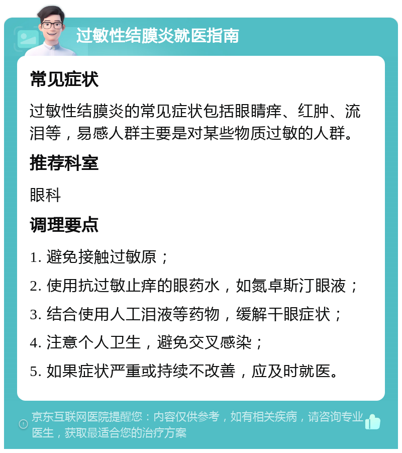 过敏性结膜炎就医指南 常见症状 过敏性结膜炎的常见症状包括眼睛痒、红肿、流泪等，易感人群主要是对某些物质过敏的人群。 推荐科室 眼科 调理要点 1. 避免接触过敏原； 2. 使用抗过敏止痒的眼药水，如氮卓斯汀眼液； 3. 结合使用人工泪液等药物，缓解干眼症状； 4. 注意个人卫生，避免交叉感染； 5. 如果症状严重或持续不改善，应及时就医。