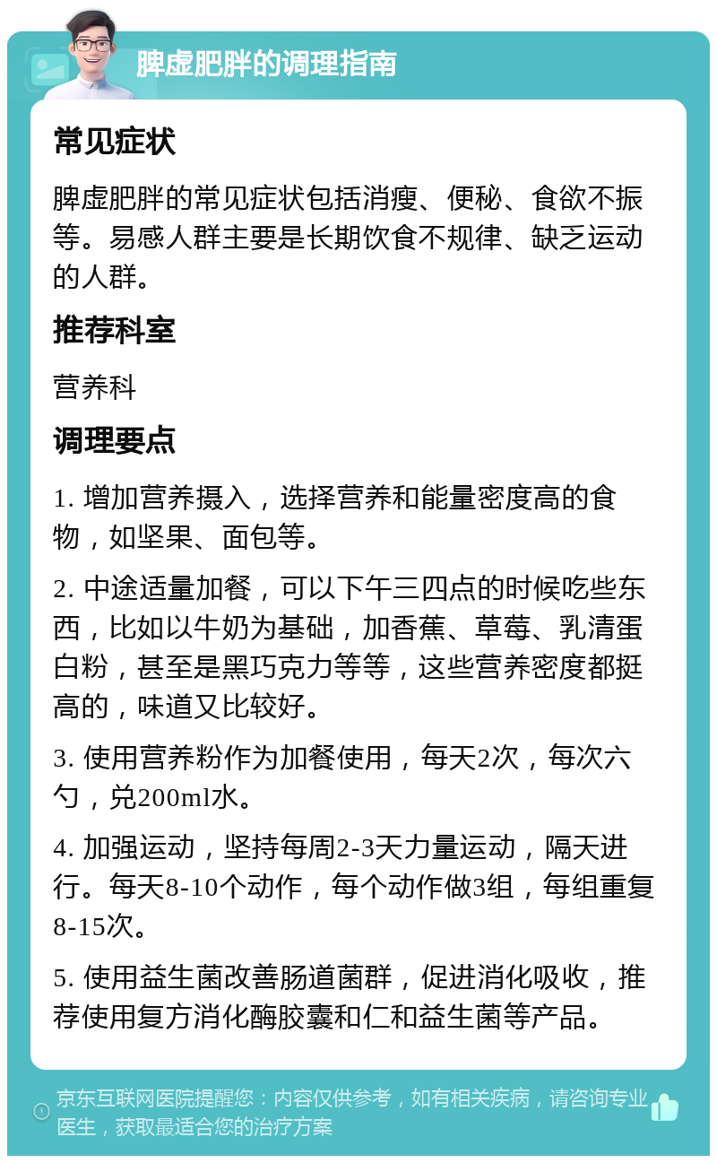 脾虚肥胖的调理指南 常见症状 脾虚肥胖的常见症状包括消瘦、便秘、食欲不振等。易感人群主要是长期饮食不规律、缺乏运动的人群。 推荐科室 营养科 调理要点 1. 增加营养摄入，选择营养和能量密度高的食物，如坚果、面包等。 2. 中途适量加餐，可以下午三四点的时候吃些东西，比如以牛奶为基础，加香蕉、草莓、乳清蛋白粉，甚至是黑巧克力等等，这些营养密度都挺高的，味道又比较好。 3. 使用营养粉作为加餐使用，每天2次，每次六勺，兑200ml水。 4. 加强运动，坚持每周2-3天力量运动，隔天进行。每天8-10个动作，每个动作做3组，每组重复8-15次。 5. 使用益生菌改善肠道菌群，促进消化吸收，推荐使用复方消化酶胶囊和仁和益生菌等产品。