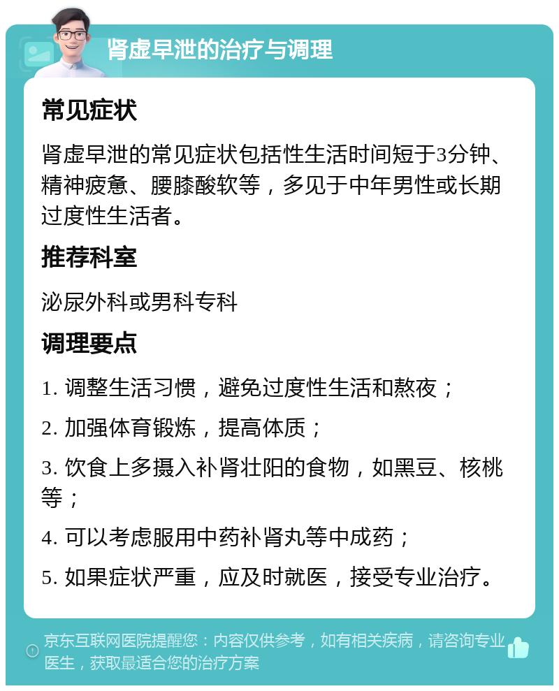 肾虚早泄的治疗与调理 常见症状 肾虚早泄的常见症状包括性生活时间短于3分钟、精神疲惫、腰膝酸软等，多见于中年男性或长期过度性生活者。 推荐科室 泌尿外科或男科专科 调理要点 1. 调整生活习惯，避免过度性生活和熬夜； 2. 加强体育锻炼，提高体质； 3. 饮食上多摄入补肾壮阳的食物，如黑豆、核桃等； 4. 可以考虑服用中药补肾丸等中成药； 5. 如果症状严重，应及时就医，接受专业治疗。