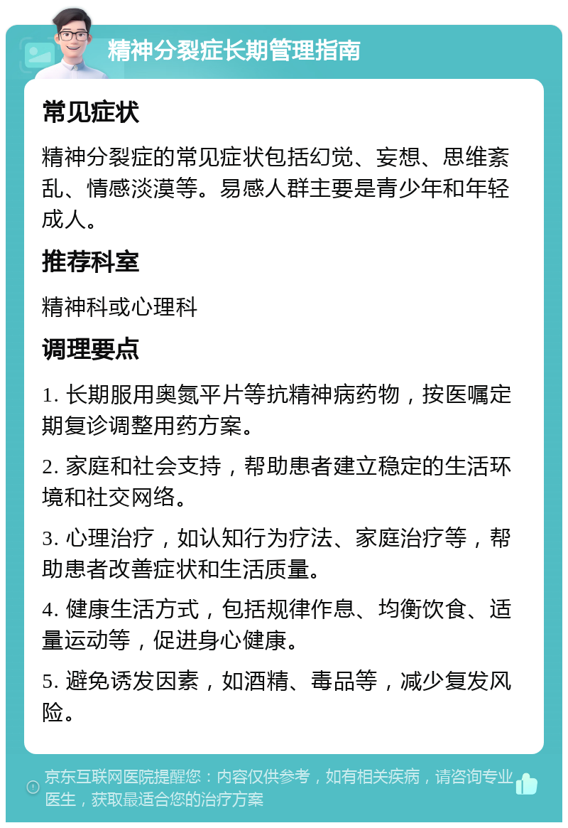 精神分裂症长期管理指南 常见症状 精神分裂症的常见症状包括幻觉、妄想、思维紊乱、情感淡漠等。易感人群主要是青少年和年轻成人。 推荐科室 精神科或心理科 调理要点 1. 长期服用奥氮平片等抗精神病药物，按医嘱定期复诊调整用药方案。 2. 家庭和社会支持，帮助患者建立稳定的生活环境和社交网络。 3. 心理治疗，如认知行为疗法、家庭治疗等，帮助患者改善症状和生活质量。 4. 健康生活方式，包括规律作息、均衡饮食、适量运动等，促进身心健康。 5. 避免诱发因素，如酒精、毒品等，减少复发风险。