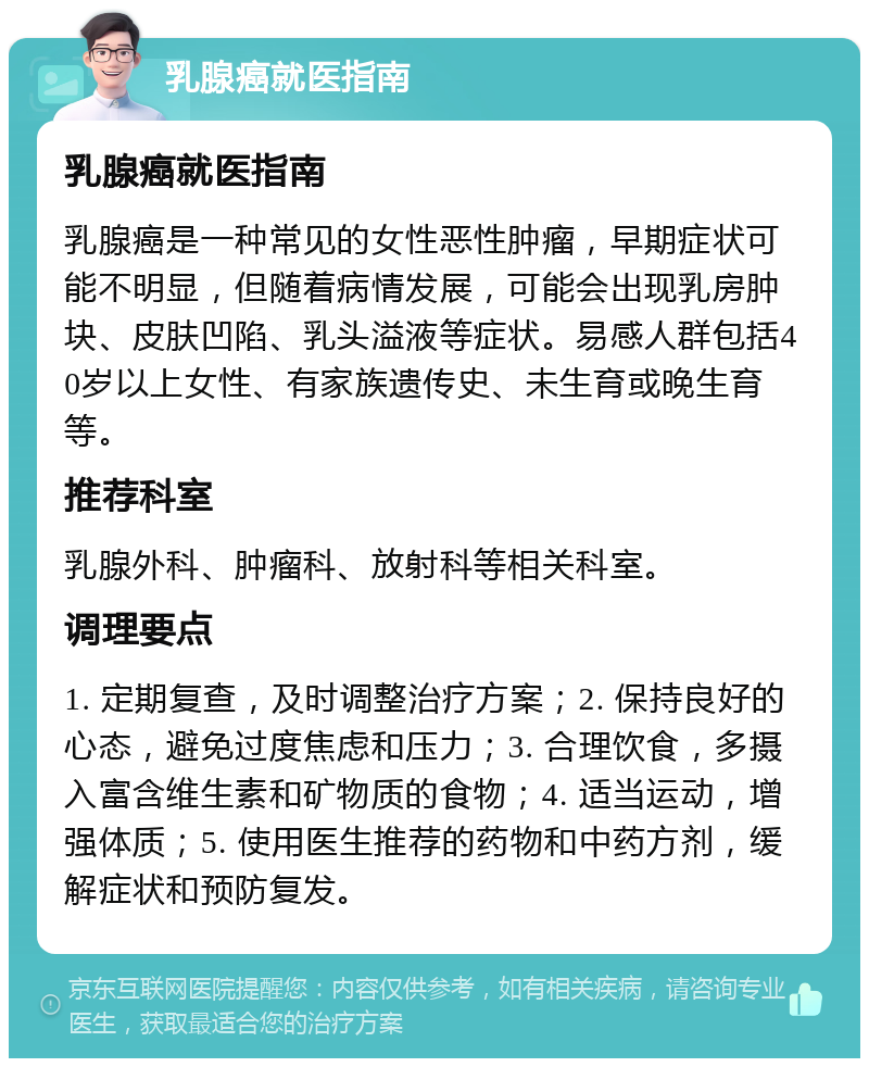 乳腺癌就医指南 乳腺癌就医指南 乳腺癌是一种常见的女性恶性肿瘤，早期症状可能不明显，但随着病情发展，可能会出现乳房肿块、皮肤凹陷、乳头溢液等症状。易感人群包括40岁以上女性、有家族遗传史、未生育或晚生育等。 推荐科室 乳腺外科、肿瘤科、放射科等相关科室。 调理要点 1. 定期复查，及时调整治疗方案；2. 保持良好的心态，避免过度焦虑和压力；3. 合理饮食，多摄入富含维生素和矿物质的食物；4. 适当运动，增强体质；5. 使用医生推荐的药物和中药方剂，缓解症状和预防复发。