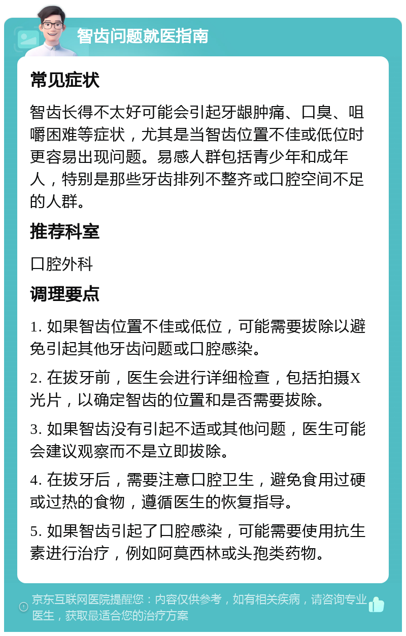 智齿问题就医指南 常见症状 智齿长得不太好可能会引起牙龈肿痛、口臭、咀嚼困难等症状，尤其是当智齿位置不佳或低位时更容易出现问题。易感人群包括青少年和成年人，特别是那些牙齿排列不整齐或口腔空间不足的人群。 推荐科室 口腔外科 调理要点 1. 如果智齿位置不佳或低位，可能需要拔除以避免引起其他牙齿问题或口腔感染。 2. 在拔牙前，医生会进行详细检查，包括拍摄X光片，以确定智齿的位置和是否需要拔除。 3. 如果智齿没有引起不适或其他问题，医生可能会建议观察而不是立即拔除。 4. 在拔牙后，需要注意口腔卫生，避免食用过硬或过热的食物，遵循医生的恢复指导。 5. 如果智齿引起了口腔感染，可能需要使用抗生素进行治疗，例如阿莫西林或头孢类药物。