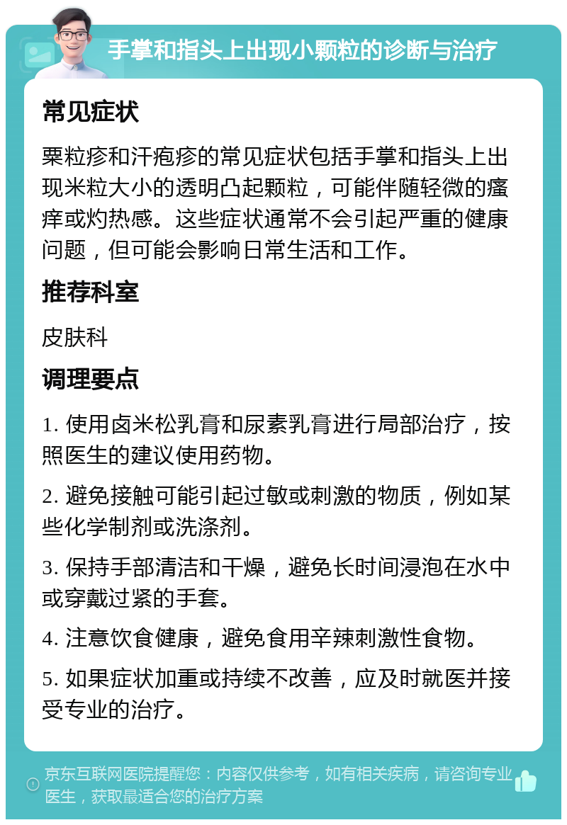 手掌和指头上出现小颗粒的诊断与治疗 常见症状 粟粒疹和汗疱疹的常见症状包括手掌和指头上出现米粒大小的透明凸起颗粒，可能伴随轻微的瘙痒或灼热感。这些症状通常不会引起严重的健康问题，但可能会影响日常生活和工作。 推荐科室 皮肤科 调理要点 1. 使用卤米松乳膏和尿素乳膏进行局部治疗，按照医生的建议使用药物。 2. 避免接触可能引起过敏或刺激的物质，例如某些化学制剂或洗涤剂。 3. 保持手部清洁和干燥，避免长时间浸泡在水中或穿戴过紧的手套。 4. 注意饮食健康，避免食用辛辣刺激性食物。 5. 如果症状加重或持续不改善，应及时就医并接受专业的治疗。