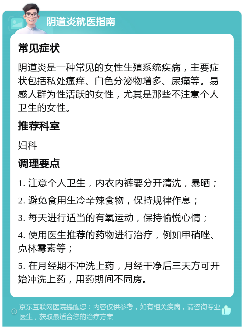 阴道炎就医指南 常见症状 阴道炎是一种常见的女性生殖系统疾病，主要症状包括私处瘙痒、白色分泌物增多、尿痛等。易感人群为性活跃的女性，尤其是那些不注意个人卫生的女性。 推荐科室 妇科 调理要点 1. 注意个人卫生，内衣内裤要分开清洗，暴晒； 2. 避免食用生冷辛辣食物，保持规律作息； 3. 每天进行适当的有氧运动，保持愉悦心情； 4. 使用医生推荐的药物进行治疗，例如甲硝唑、克林霉素等； 5. 在月经期不冲洗上药，月经干净后三天方可开始冲洗上药，用药期间不同房。