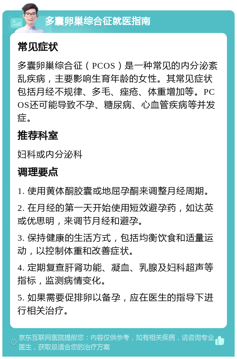 多囊卵巢综合征就医指南 常见症状 多囊卵巢综合征（PCOS）是一种常见的内分泌紊乱疾病，主要影响生育年龄的女性。其常见症状包括月经不规律、多毛、痤疮、体重增加等。PCOS还可能导致不孕、糖尿病、心血管疾病等并发症。 推荐科室 妇科或内分泌科 调理要点 1. 使用黄体酮胶囊或地屈孕酮来调整月经周期。 2. 在月经的第一天开始使用短效避孕药，如达英或优思明，来调节月经和避孕。 3. 保持健康的生活方式，包括均衡饮食和适量运动，以控制体重和改善症状。 4. 定期复查肝肾功能、凝血、乳腺及妇科超声等指标，监测病情变化。 5. 如果需要促排卵以备孕，应在医生的指导下进行相关治疗。