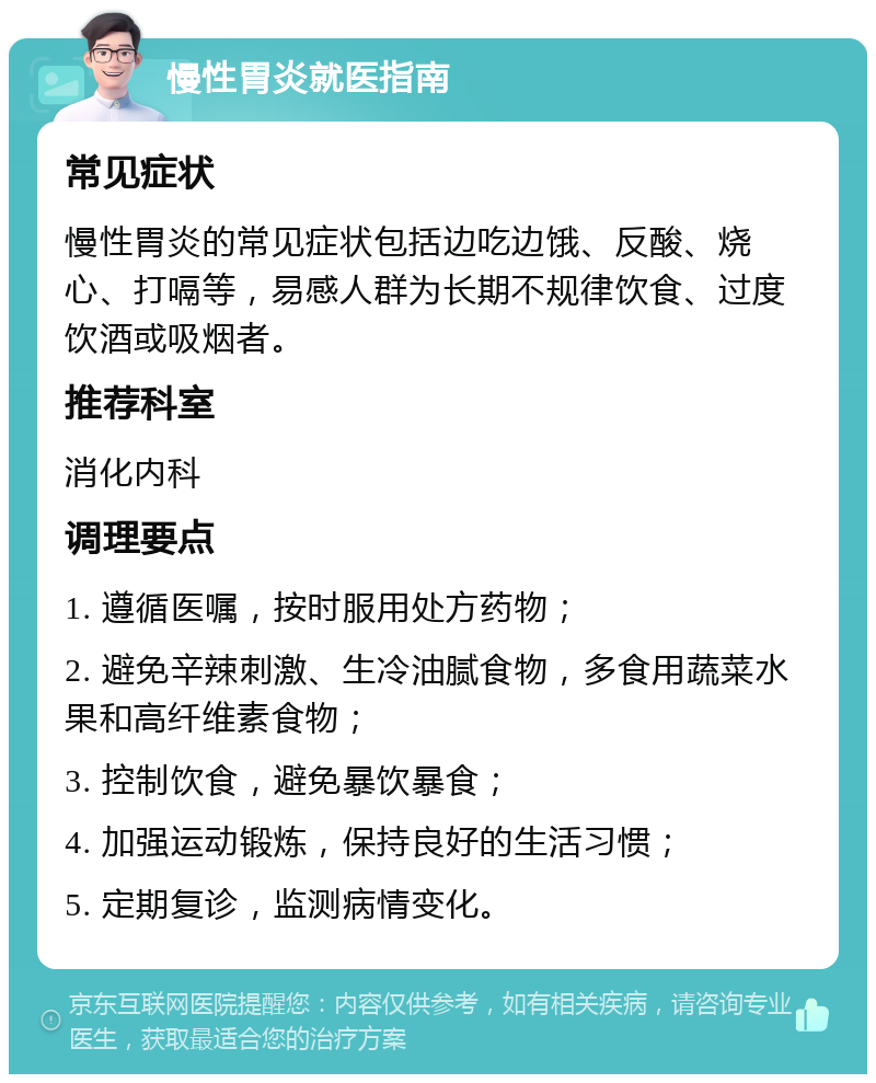 慢性胃炎就医指南 常见症状 慢性胃炎的常见症状包括边吃边饿、反酸、烧心、打嗝等，易感人群为长期不规律饮食、过度饮酒或吸烟者。 推荐科室 消化内科 调理要点 1. 遵循医嘱，按时服用处方药物； 2. 避免辛辣刺激、生冷油腻食物，多食用蔬菜水果和高纤维素食物； 3. 控制饮食，避免暴饮暴食； 4. 加强运动锻炼，保持良好的生活习惯； 5. 定期复诊，监测病情变化。