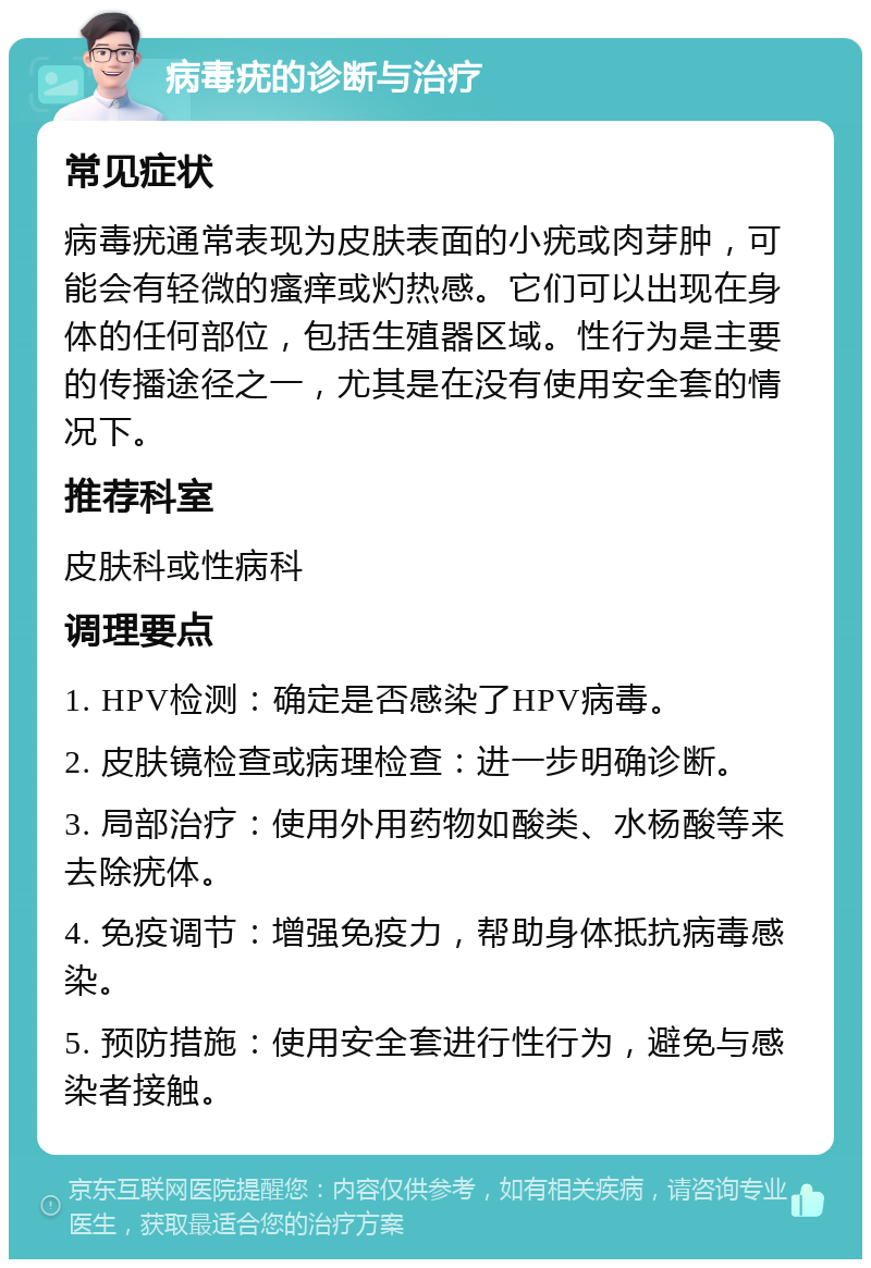 病毒疣的诊断与治疗 常见症状 病毒疣通常表现为皮肤表面的小疣或肉芽肿，可能会有轻微的瘙痒或灼热感。它们可以出现在身体的任何部位，包括生殖器区域。性行为是主要的传播途径之一，尤其是在没有使用安全套的情况下。 推荐科室 皮肤科或性病科 调理要点 1. HPV检测：确定是否感染了HPV病毒。 2. 皮肤镜检查或病理检查：进一步明确诊断。 3. 局部治疗：使用外用药物如酸类、水杨酸等来去除疣体。 4. 免疫调节：增强免疫力，帮助身体抵抗病毒感染。 5. 预防措施：使用安全套进行性行为，避免与感染者接触。