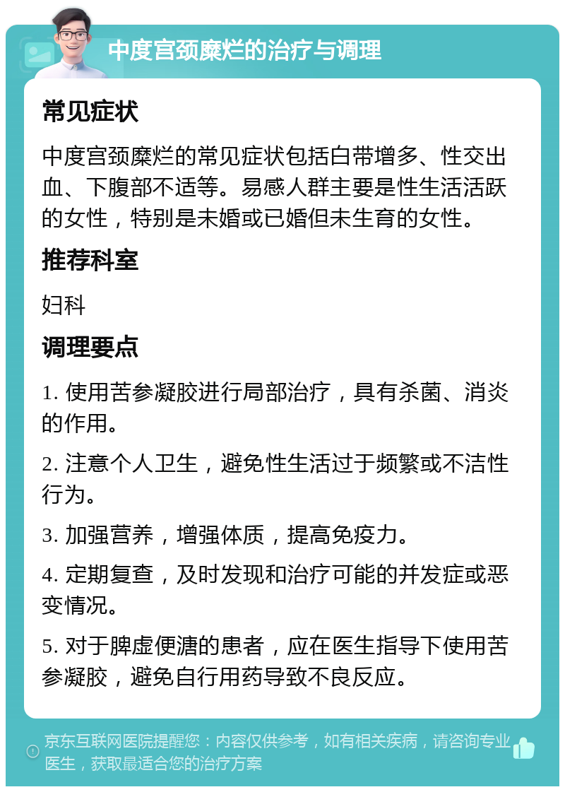 中度宫颈糜烂的治疗与调理 常见症状 中度宫颈糜烂的常见症状包括白带增多、性交出血、下腹部不适等。易感人群主要是性生活活跃的女性，特别是未婚或已婚但未生育的女性。 推荐科室 妇科 调理要点 1. 使用苦参凝胶进行局部治疗，具有杀菌、消炎的作用。 2. 注意个人卫生，避免性生活过于频繁或不洁性行为。 3. 加强营养，增强体质，提高免疫力。 4. 定期复查，及时发现和治疗可能的并发症或恶变情况。 5. 对于脾虚便溏的患者，应在医生指导下使用苦参凝胶，避免自行用药导致不良反应。