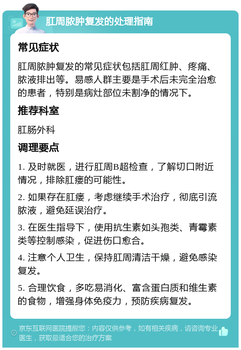 肛周脓肿复发的处理指南 常见症状 肛周脓肿复发的常见症状包括肛周红肿、疼痛、脓液排出等。易感人群主要是手术后未完全治愈的患者，特别是病灶部位未割净的情况下。 推荐科室 肛肠外科 调理要点 1. 及时就医，进行肛周B超检查，了解切口附近情况，排除肛瘘的可能性。 2. 如果存在肛瘘，考虑继续手术治疗，彻底引流脓液，避免延误治疗。 3. 在医生指导下，使用抗生素如头孢类、青霉素类等控制感染，促进伤口愈合。 4. 注意个人卫生，保持肛周清洁干燥，避免感染复发。 5. 合理饮食，多吃易消化、富含蛋白质和维生素的食物，增强身体免疫力，预防疾病复发。