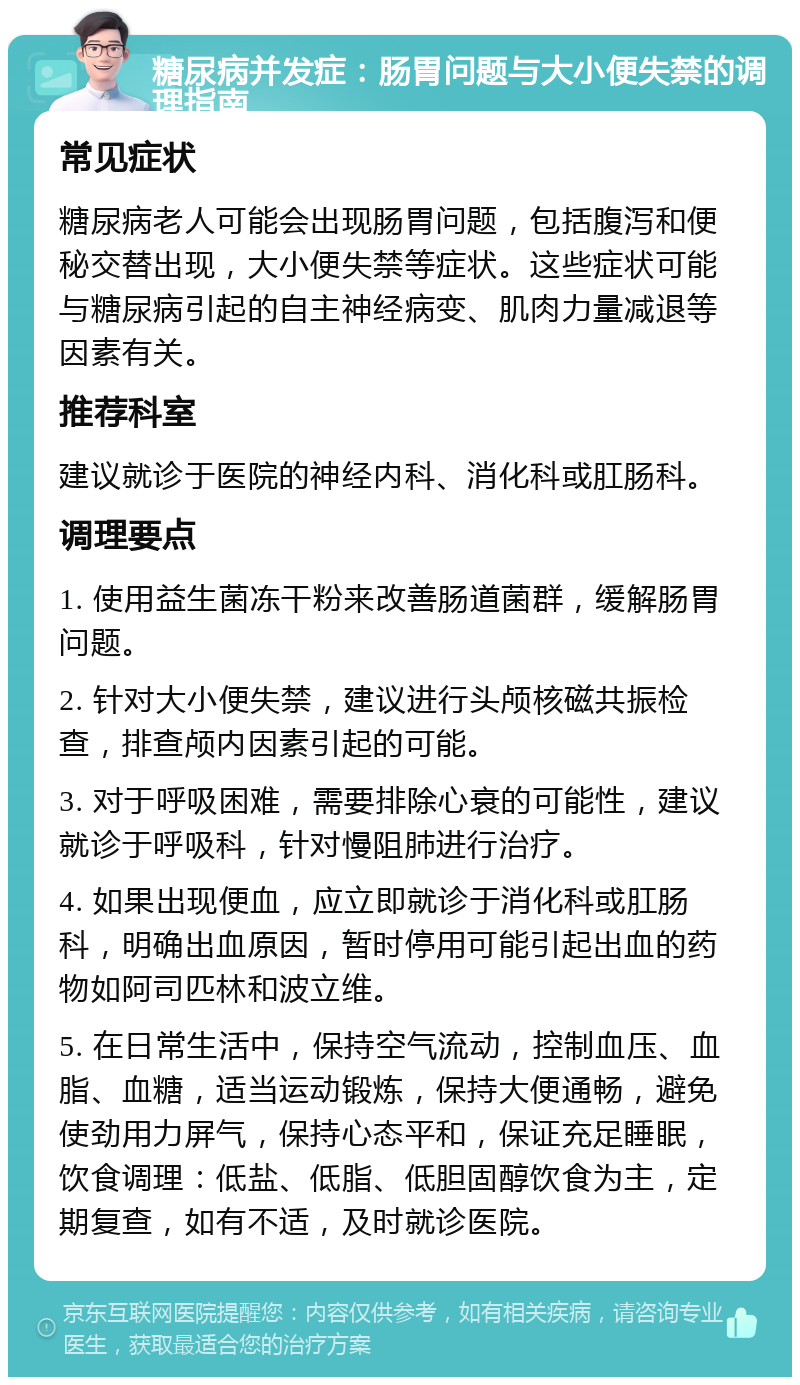 糖尿病并发症：肠胃问题与大小便失禁的调理指南 常见症状 糖尿病老人可能会出现肠胃问题，包括腹泻和便秘交替出现，大小便失禁等症状。这些症状可能与糖尿病引起的自主神经病变、肌肉力量减退等因素有关。 推荐科室 建议就诊于医院的神经内科、消化科或肛肠科。 调理要点 1. 使用益生菌冻干粉来改善肠道菌群，缓解肠胃问题。 2. 针对大小便失禁，建议进行头颅核磁共振检查，排查颅内因素引起的可能。 3. 对于呼吸困难，需要排除心衰的可能性，建议就诊于呼吸科，针对慢阻肺进行治疗。 4. 如果出现便血，应立即就诊于消化科或肛肠科，明确出血原因，暂时停用可能引起出血的药物如阿司匹林和波立维。 5. 在日常生活中，保持空气流动，控制血压、血脂、血糖，适当运动锻炼，保持大便通畅，避免使劲用力屏气，保持心态平和，保证充足睡眠，饮食调理：低盐、低脂、低胆固醇饮食为主，定期复查，如有不适，及时就诊医院。