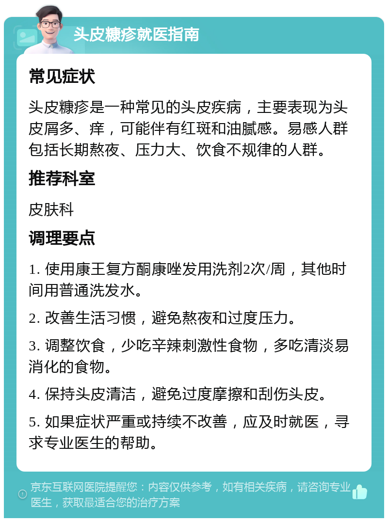 头皮糠疹就医指南 常见症状 头皮糠疹是一种常见的头皮疾病，主要表现为头皮屑多、痒，可能伴有红斑和油腻感。易感人群包括长期熬夜、压力大、饮食不规律的人群。 推荐科室 皮肤科 调理要点 1. 使用康王复方酮康唑发用洗剂2次/周，其他时间用普通洗发水。 2. 改善生活习惯，避免熬夜和过度压力。 3. 调整饮食，少吃辛辣刺激性食物，多吃清淡易消化的食物。 4. 保持头皮清洁，避免过度摩擦和刮伤头皮。 5. 如果症状严重或持续不改善，应及时就医，寻求专业医生的帮助。