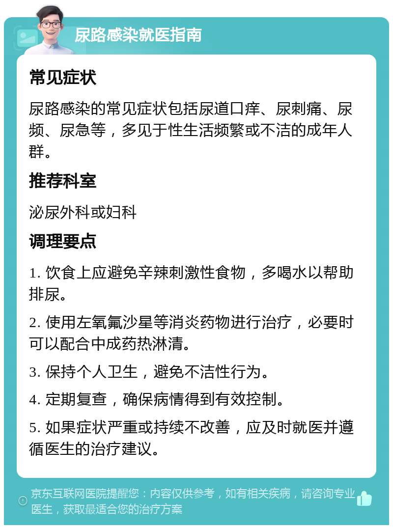 尿路感染就医指南 常见症状 尿路感染的常见症状包括尿道口痒、尿刺痛、尿频、尿急等，多见于性生活频繁或不洁的成年人群。 推荐科室 泌尿外科或妇科 调理要点 1. 饮食上应避免辛辣刺激性食物，多喝水以帮助排尿。 2. 使用左氧氟沙星等消炎药物进行治疗，必要时可以配合中成药热淋清。 3. 保持个人卫生，避免不洁性行为。 4. 定期复查，确保病情得到有效控制。 5. 如果症状严重或持续不改善，应及时就医并遵循医生的治疗建议。